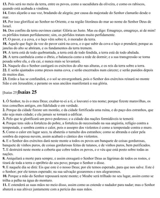 13. Pois será no meio da terra, entre os povos, como a sacudidura da oliveira, e como os rabiscos,
quando está acabada a vindima.
14. Estes alçarão a sua voz, bradando de alegria; por causa da majestade do Senhor clamarão desde o
mar.
15. Por isso glorificai ao Senhor no Oriente, e na região litorânea do mar ao nome do Senhor Deus de
Israel.
16. Dos confins da terra ouvimos cantar: Glória ao Justo. Mas eu digo: Emagreço, emagreço, ai de mim!
os pérfidos tratam perfidamente; sim, os pérfidos tratam muito perfidamente.
17. O pavor, e a cova, e o laço vêm sobre ti, ó morador da terra.
18. Aquele que fugir da voz do pavor cairá na cova, e o que subir da cova o laço o prenderá; porque as
janelas do alto se abriram, e os fundamentos da terra tremem.
19. A terra está de todo quebrantada, a terra está de todo fendida, a terra está de todo abalada.
20. A terra cambaleia como o ébrio, e balanceia como a rede de dormir; e a sua transgressão se torna
pesada sobre ela, e ela cai, e nunca mais se levantará.
21. Naquele dia o Senhor castigará os exércitos do alto nas alturas, e os reis da terra sobre a terra.
22. E serão ajuntados como presos numa cova, e serão encerrados num cárcere; e serão punidos depois
de muitos dias.
23. Então a lua se confundirá, e o sol se envergonhará, pois o Senhor dos exércitos reinará no monte
Sião e em Jerusalém; e perante os seus anciãos manifestará a sua glória.

[Isaías 25]Isaías   25
1. Ó Senhor, tu és o meu Deus; exaltar-te-ei a ti, e louvarei o teu nome; porque fizeste maravilhas, os
teus conselhos antigos, em fidelidade e em verdade.
2. Porque da cidade fizeste um montão, e da cidade fortificada uma ruína, e do paço dos estranhos, que
não seja mais cidade; e ela jamais se tornará a edificar.
3. Pelo que te glorificará um povo poderoso; e a cidade das nações formidáveis te temerá:
4. Porque tens sido a fortaleza do pobre, a fortaleza do necessitado na sua angústia, refúgio contra a
tempestade, e sombra contra o calor, pois o assopro dos violentos é como a tempestade contra o muro.
5. Como o calor em lugar seco, tu abaterás o tumulto dos estranhos; como se abranda o calor pela
sombra da espessa nuvem, assim acabará o cântico dos violentos.
6. E o Senhor dos exércitos dará neste monte a todos os povos um banquete de coisas gordurosas,
banquete de vinhos puros, de coisas gordurosas feitas de tutanos, e de vinhos puros, bem purificados.
7. E destruirá neste monte a coberta que cobre todos os povos, e o véu que está posto sobre todas as
nações.
8. Aniquilará a morte para sempre, e assim enxugará o Senhor Deus as lágrimas de todos os rostos, e
tirará de toda a terra o opróbrio do seu povo; porque o Senhor o disse.
9. E naquele dia se dirá: Eis que este é o nosso Deus; por ele temos esperado, para que nos salve. Este é
o Senhor; por ele temos esperado; na sua salvação gozaremos e nos alegraremos.
10. Porque a mão do Senhor repousará neste monte; e Moabe será trilhado no seu lugar, assim como se
trilha a palha na água do monturo.
11. E estenderá as suas mãos no meio disso, assim como as estende o nadador para nadar; mas o Senhor
abaterá a sua altivez juntamente com a perícia das suas mãos.
 