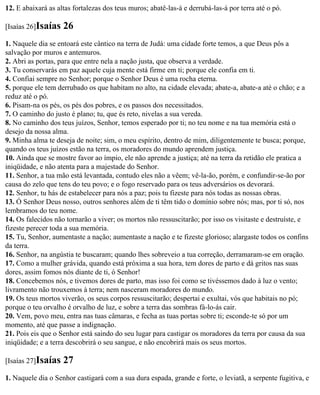 12. E abaixará as altas fortalezas dos teus muros; abatê-las-á e derrubá-las-á por terra até o pó.

[Isaías 26]Isaías   26
1. Naquele dia se entoará este cântico na terra de Judá: uma cidade forte temos, a que Deus pôs a
salvação por muros e antemuros.
2. Abri as portas, para que entre nela a nação justa, que observa a verdade.
3. Tu conservarás em paz aquele cuja mente está firme em ti; porque ele confia em ti.
4. Confiai sempre no Senhor; porque o Senhor Deus é uma rocha eterna.
5. porque ele tem derrubado os que habitam no alto, na cidade elevada; abate-a, abate-a até o chão; e a
reduz até o pó.
6. Pisam-na os pés, os pés dos pobres, e os passos dos necessitados.
7. O caminho do justo é plano; tu, que és reto, nivelas a sua vereda.
8. No caminho dos teus juízos, Senhor, temos esperado por ti; no teu nome e na tua memória está o
desejo da nossa alma.
9. Minha alma te deseja de noite; sim, o meu espírito, dentro de mim, diligentemente te busca; porque,
quando os teus juízos estão na terra, os moradores do mundo aprendem justiça.
10. Ainda que se mostre favor ao ímpio, ele não aprende a justiça; até na terra da retidão ele pratica a
iniqüidade, e não atenta para a majestade do Senhor.
11. Senhor, a tua mão está levantada, contudo eles não a vêem; vê-la-ão, porém, e confundir-se-ão por
causa do zelo que tens do teu povo; e o fogo reservado para os teus adversários os devorará.
12. Senhor, tu hás de estabelecer para nós a paz; pois tu fizeste para nós todas as nossas obras.
13. Ó Senhor Deus nosso, outros senhores além de ti têm tido o domínio sobre nós; mas, por ti só, nos
lembramos do teu nome.
14. Os falecidos não tornarão a viver; os mortos não ressuscitarão; por isso os visitaste e destruíste, e
fizeste perecer toda a sua memória.
15. Tu, Senhor, aumentaste a nação; aumentaste a nação e te fizeste glorioso; alargaste todos os confins
da terra.
16. Senhor, na angústia te buscaram; quando lhes sobreveio a tua correção, derramaram-se em oração.
17. Como a mulher grávida, quando está próxima a sua hora, tem dores de parto e dá gritos nas suas
dores, assim fomos nós diante de ti, ó Senhor!
18. Concebemos nós, e tivemos dores de parto, mas isso foi como se tivéssemos dado à luz o vento;
livramento não trouxemos à terra; nem nasceram moradores do mundo.
19. Os teus mortos viverão, os seus corpos ressuscitarão; despertai e exultai, vós que habitais no pó;
porque o teu orvalho é orvalho de luz, e sobre a terra das sombras fá-lo-ás cair.
20. Vem, povo meu, entra nas tuas câmaras, e fecha as tuas portas sobre ti; esconde-te só por um
momento, até que passe a indignação.
21. Pois eis que o Senhor está saindo do seu lugar para castigar os moradores da terra por causa da sua
iniqüidade; e a terra descobrirá o seu sangue, e não encobrirá mais os seus mortos.

[Isaías 27]Isaías   27
1. Naquele dia o Senhor castigará com a sua dura espada, grande e forte, o leviatã, a serpente fugitiva, e
 