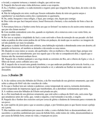 o leviatã, a serpente tortuosa; e matará o dragão, que está no mar.
2. Naquele dia haverá uma vinha deliciosa; cantai a seu respeito.
3. Eu, o Senhor, a guardo, e a cada momento a regarei; para que ninguém lhe faça dano, de noite e de dia
a guardarei.
4. Não há indignação em mim; oxalá que fossem ordenados diante de mim em guerra sarças e
espinheiros! eu marcharia contra eles e juntamente os queimaria.
5. Ou, então, busquem o meu refúgio, e façai, paz comigo; sim, façam paz comigo.
6. Dias virão em que Jacó lançará raízes; Israel florescerá e brotará; e eles encherão de fruto a face do
mundo.
7. Porventura feriu-os o Senhor como feriu aos que os feriram? ou matou-os ele assim como matou aos
que por eles foram mortos?
8. Com medida contendeste com eles, quando os rejeitaste; ele a removeu com o seu vento forte, no
tempo do vento leste.
9. Por isso se expiará a iniqüidade de Jacó; e este será todo o fruto da remoção do seu pecado: ele fará
todas as pedras do altar como pedras de cal feitas em pedaços, de modo que os aserins e as imagens do
sol não poderão ser mais levantados.
10. porque a cidade fortificada está solitária, uma habitação rejeitada e abandonada como um deserto; ali
pastarão os bezerros, ali também se deitarão e devorarão os seus ramos.
11. Quando os seus ramos se secam, são quebrados; vêm as mulheres e lhes ateiam fogo; porque este
povo não é povo de entendimento; por isso aquele que o fez não se compadecerá dele, e aquele que o
formou não lhe mostrará nenhum favor.
12. Naquele dia o Senhor padejará o seu trigo desde as correntes do Rio, até o ribeiro do Egito; e vós, ó
filhos de Israel, sereis colhidos um a um.
13. E naquele dia se tocará uma grande trombeta; e os que andavam perdidos pela terra da Assíria, e os
que foram desterrados para a terra do Egito tornarão a vir; e adorarão ao Senhor no monte santo em
Jerusalém.

[Isaías 28]Isaías   28
1. Ai da vaidosa coroa dos bêbedos de Efraim, e da flor murchada do seu glorioso ornamento, que está
sobre a cabeça do fértil vale dos vencidos do vinho.
2. Eis que o Senhor tem um valente e poderoso; como tempestade de saraiva, tormenta destruidora,
como tempestade de impetuosas águas que transbordam, ele a derrubará violentamente por terra.
3. A vaidosa coroa dos bêbedos de Efraim será pisada aos pés;
4. e a flor murchada do seu glorioso ornamento, que está sobre a cabeça do fértil vale, será como figo
que amadurece antes do verão, que, vendo-o alguém, e mal tomando-o na mão, o engole.
5. Naquele dia o Senhor dos exércitos será por coroa de glória e diadema de formosura para o restante de
seu povo;
6. e por espírito de juízo para o que se assenta a julgar, e por fortaleza para os que fazem recuar a peleja
até a porta.
7. Mas também estes cambaleiam por causa do vinho, e com a bebida forte se desencaminham; até o
sacerdote e o profeta cambaleiam por causa da bebida forte, estão tontos do vinho, desencaminham-se
por causa da bebida forte; erram na visão, e tropeçam no juizo.
 