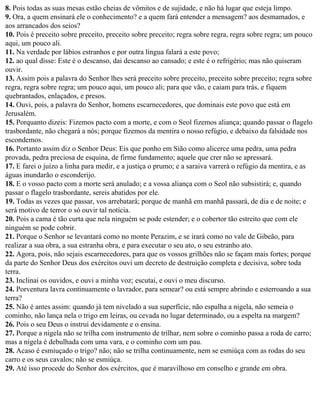 8. Pois todas as suas mesas estão cheias de vômitos e de sujidade, e não há lugar que esteja limpo.
9. Ora, a quem ensinará ele o conhecimento? e a quem fará entender a mensagem? aos desmamados, e
aos arrancados dos seios?
10. Pois é preceito sobre preceito, preceito sobre preceito; regra sobre regra, regra sobre regra; um pouco
aqui, um pouco ali.
11. Na verdade por lábios estranhos e por outra língua falará a este povo;
12. ao qual disse: Este é o descanso, dai descanso ao cansado; e este é o refrigério; mas não quiseram
ouvir.
13. Assim pois a palavra do Senhor lhes será preceito sobre preceito, preceito sobre preceito; regra sobre
regra, regra sobre regra; um pouco aqui, um pouco ali; para que vão, e caiam para trás, e fiquem
quebrantados, enlaçados, e presos.
14. Ouvi, pois, a palavra do Senhor, homens escarnecedores, que dominais este povo que está em
Jerusalém.
15. Porquanto dizeis: Fizemos pacto com a morte, e com o Seol fizemos aliança; quando passar o flagelo
trasbordante, não chegará a nós; porque fizemos da mentira o nosso refúgio, e debaixo da falsidade nos
escondemos.
16. Portanto assim diz o Senhor Deus: Eis que ponho em Sião como alicerce uma pedra, uma pedra
provada, pedra preciosa de esquina, de firme fundamento; aquele que crer não se apressará.
17. E farei o juízo a linha para medir, e a justiça o prumo; e a saraiva varrerá o refúgio da mentira, e as
águas inundarão o esconderijo.
18. E o vosso pacto com a morte será anulado; e a vossa aliança com o Seol não subsistirá; e, quando
passar o flagelo trasbordante, sereis abatidos por ele.
19. Todas as vezes que passar, vos arrebatará; porque de manhã em manhã passará, de dia e de noite; e
será motivo de terror o só ouvir tal notícia.
20. Pois a cama é tão curta que nela ninguém se pode estender; e o cobertor tão estreito que com ele
ninguém se pode cobrir.
21. Porque o Senhor se levantará como no monte Perazim, e se irará como no vale de Gibeão, para
realizar a sua obra, a sua estranha obra, e para executar o seu ato, o seu estranho ato.
22. Agora, pois, não sejais escarnecedores, para que os vossos grilhões não se façam mais fortes; porque
da parte do Senhor Deus dos exércitos ouvi um decreto de destruição completa e decisiva, sobre toda
terra.
23. Inclinai os ouvidos, e ouvi a minha voz; escutai, e ouvi o meu discurso.
24. Porventura lavra continuamente o lavrador, para semear? ou está sempre abrindo e esterroando a sua
terra?
25. Não é antes assim: quando já tem nivelado a sua superfície, não espalha a nigela, não semeia o
cominho, não lança nela o trigo em leiras, ou cevada no lugar determinado, ou a espelta na margem?
26. Pois o seu Deus o instrui devidamente e o ensina.
27. Porque a nigela não se trilha com instrumento de trilhar, nem sobre o cominho passa a roda de carro;
mas a nigela é debulhada com uma vara, e o cominho com um pau.
28. Acaso é esmiuçado o trigo? não; não se trilha continuamente, nem se esmiúça com as rodas do seu
carro e os seus cavalos; não se esmiúça.
29. Até isso procede do Senhor dos exércitos, que é maravilhoso em conselho e grande em obra.
 