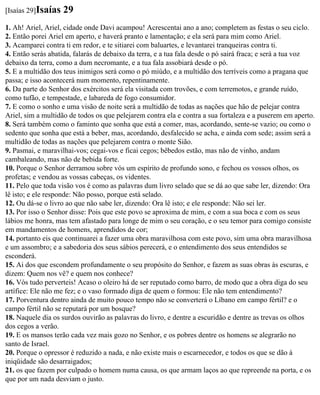 [Isaías 29]Isaías   29
1. Ah! Ariel, Ariel, cidade onde Davi acampou! Acrescentai ano a ano; completem as festas o seu ciclo.
2. Então porei Ariel em aperto, e haverá pranto e lamentação; e ela será para mim como Ariel.
3. Acamparei contra ti em redor, e te sitiarei com baluartes, e levantarei tranqueiras contra ti.
4. Então serás abatida, falarás de debaixo da terra, e a tua fala desde o pó sairá fraca; e será a tua voz
debaixo da terra, como a dum necromante, e a tua fala assobiará desde o pó.
5. E a multidão dos teus inimigos será como o pó miúdo, e a multidão dos terríveis como a pragana que
passa; e isso acontecerá num momento, repentinamente.
6. Da parte do Senhor dos exércitos será ela visitada com trovões, e com terremotos, e grande ruído,
como tufão, e tempestade, e labareda de fogo consumidor.
7. E como o sonho e uma visão de noite será a multidão de todas as nações que hão de pelejar contra
Ariel, sim a multidão de todos os que pelejarem contra ela e contra a sua fortaleza e a puserem em aperto.
8. Será também como o faminto que sonha que está a comer, mas, acordando, sente-se vazio; ou como o
sedento que sonha que está a beber, mas, acordando, desfalecido se acha, e ainda com sede; assim será a
multidão de todas as nações que pelejarem contra o monte Sião.
9. Pasmai, e maravilhai-vos; cegai-vos e ficai cegos; bêbedos estão, mas não de vinho, andam
cambaleando, mas não de bebida forte.
10. Porque o Senhor derramou sobre vós um espírito de profundo sono, e fechou os vossos olhos, os
profetas; e vendou as vossas cabeças, os videntes.
11. Pelo que toda visão vos é como as palavras dum livro selado que se dá ao que sabe ler, dizendo: Ora
lê isto; e ele responde: Não posso, porque está selado.
12. Ou dá-se o livro ao que não sabe ler, dizendo: Ora lê isto; e ele responde: Não sei ler.
13. Por isso o Senhor disse: Pois que este povo se aproxima de mim, e com a sua boca e com os seus
lábios me honra, mas tem afastado para longe de mim o seu coração, e o seu temor para comigo consiste
em mandamentos de homens, aprendidos de cor;
14. portanto eis que continuarei a fazer uma obra maravilhosa com este povo, sim uma obra maravilhosa
e um assombro; e a sabedoria dos seus sábios perecerá, e o entendimento dos seus entendidos se
esconderá.
15. Ai dos que escondem profundamente o seu propósito do Senhor, e fazem as suas obras às escuras, e
dizem: Quem nos vê? e quem nos conhece?
16. Vós tudo perverteis! Acaso o oleiro há de ser reputado como barro, de modo que a obra diga do seu
artífice: Ele não me fez; e o vaso formado diga de quem o formou: Ele não tem entendimento?
17. Porventura dentro ainda de muito pouco tempo não se converterá o Líbano em campo fértil? e o
campo fértil não se reputará por um bosque?
18. Naquele dia os surdos ouvirão as palavras do livro, e dentre a escuridão e dentre as trevas os olhos
dos cegos a verão.
19. E os mansos terão cada vez mais gozo no Senhor, e os pobres dentre os homens se alegrarão no
santo de Israel.
20. Porque o opressor é reduzido a nada, e não existe mais o escarnecedor, e todos os que se dão à
iniqüidade são desarraigados;
21. os que fazem por culpado o homem numa causa, os que armam laços ao que repreende na porta, e os
que por um nada desviam o justo.
 
