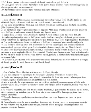 27. O Senhor, porém, endureceu o coração de Faraó, e este não os quis deixar ir:
28. Disse, pois, Faraó a Moisés: Retira-te de mim, guarda-te que não mais vejas o meu rosto; porque no
dia em que me vires o rosto morrerás.
29. Respondeu Moisés: Disseste bem; eu nunca mais verei o teu rosto.

[Êxodo 11]Êxodo      11
1. Disse o Senhor a Moisés: Ainda mais uma praga trarei sobre Faraó, e sobre o Egito; depois ele vos
deixará ir daqui; e, deixando vos ir a todos, com efeito vos expulsará daqui.
2. Fala agora aos ouvidos do povo, que cada homem peça ao seu vizinho, e cada mulher à sua vizinha,
jóias de prata e jóias de ouro.
3. E o Senhor deu ao povo graça aos olhos dos egípcios. Além disso o varão Moisés era mui grande na
terra do Egito, aos olhos dos servos de Faraó e aos olhos do povo.
4. Depois disse Moisés a Faraó: Assim diz o Senhor: À meia-noite eu sairei pelo meio do Egito;
5. e todos os primogênitos na terra do Egito morrerão, desde o primogênito de Faraó, que se assenta
sobre o seu trono, até o primogênito da serva que está detrás da mó, e todos os primogênitos dos animais.
6. Pelo que haverá grande clamor em toda a terra do Egito, como nunca houve nem haverá jamais.
7. Mas contra os filhos de Israel nem mesmo um cão moverá a sua língua, nem contra homem nem
contra animal; para que saibais que o Senhor faz distinção entre os egípcios e os filhos de Israel.
8. Então todos estes teus servos descerão a mim, e se inclinarão diante de mim, dizendo: Sai tu, e todo o
povo que te segue as pisadas. Depois disso eu sairei. E Moisés saiu da presença de Faraó ardendo em ira.
9. Pois o Senhor dissera a Moisés: Faraó não vos ouvirá, para que as minhas maravilhas se multipliquem
na terra do Egito.
10. E Moisés e Arão fizeram todas estas maravilhas diante de Faraó; mas o Senhor endureceu o coração
de Faraó, que não deixou ir da sua terra os filhos de Israel.

[Êxodo 12]Êxodo      12
1. Ora, o Senhor falou a Moisés e a Arão na terra do Egito, dizendo:
2. Este mês será para vós o princípio dos meses; este vos será o primeiro dos meses do ano.
3. Falai a toda a congregação de Israel, dizendo: Ao décimo dia deste mês tomará cada um para si um
cordeiro, segundo as casas dos pais, um cordeiro para cada família.
4. Mas se a família for pequena demais para um cordeiro, tomá-lo-á juntamente com o vizinho mais
próximo de sua casa, conforme o número de almas; conforme ao comer de cada um, fareis a conta para o
cordeiro.
5. O cordeiro, ou cabrito, será sem defeito, macho de um ano, o qual tomareis das ovelhas ou das cabras,
6. e o guardareis até o décimo quarto dia deste mês; e toda a assembléia da congregação de Israel o
matará à tardinha:
7. Tomarão do sangue, e pô-lo-ão em ambos os umbrais e na verga da porta, nas casas em que o
comerem.
8. E naquela noite comerão a carne assada ao fogo, com pães ázimos; com ervas amargosas a comerão.
9. Não comereis dele cru, nem cozido em água, mas sim assado ao fogo; a sua cabeça com as suas
pernas e com a sua fressura.
 
