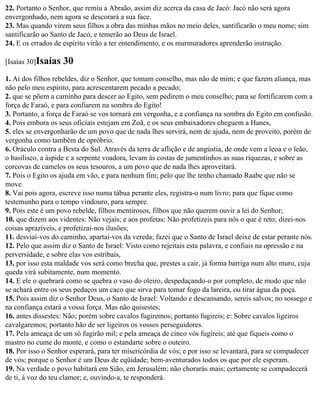 22. Portanto o Senhor, que remiu a Abraão, assim diz acerca da casa de Jacó: Jacó não será agora
envergonhado, nem agora se descorará a sua face.
23. Mas quando virem seus filhos a obra das minhas mãos no meio deles, santificarão o meu nome; sim
santificarão ao Santo de Jacó, e temerão ao Deus de Israel.
24. E os errados de espírito virão a ter entendimento, e os murmuradores aprenderão instrução.

[Isaías 30]Isaías   30
1. Ai dos filhos rebeldes, diz o Senhor, que tomam conselho, mas não de mim; e que fazem aliança, mas
não pelo meu espírito, para acrescentarem pecado a pecado;
2. que se põem a caminho para descer ao Egito, sem pedirem o meu conselho; para se fortificarem com a
força de Faraó, e para confiarem na sombra do Egito!
3. Portanto, a força de Faraó se vos tornará em vergonha, e a confiança na sombra do Egito em confusão.
4. Pois embora os seus oficiais estejam em Zoã, e os seus embaixadores cheguem a Hanes,
5. eles se envergonharão de um povo que de nada lhes servirá, nem de ajuda, nem de proveito, porém de
vergonha como também de opróbrio.
6. Oráculo contra a Besta do Sul. Através da terra de aflição e de angústia, de onde vem a leoa e o leão,
o basilisco, a áspide e a serpente voadora, levam às costas de jumentinhos as suas riquezas, e sobre as
corcovas de camelos os seus tesouros, a um povo que de nada lhes aproveitará.
7. Pois o Egito os ajuda em vão, e para nenhum fim; pelo que lhe tenho chamado Raabe que não se
move.
8. Vai pois agora, escreve isso numa tábua perante eles, registra-o num livro; para que fique como
testemunho para o tempo vindouro, para sempre.
9. Pois este é um povo rebelde, filhos mentirosos, filhos que não querem ouvir a lei do Senhor;
10. que dizem aos videntes: Não vejais; e aos profetas: Não profetizeis para nós o que é reto; dizei-nos
coisas aprazíveis, e profetizai-nos ilusões;
11. desviai-vos do caminho, apartai-vos da vereda; fazei que o Santo de Israel deixe de estar perante nós.
12. Pelo que assim diz o Santo de Israel: Visto como rejeitais esta palavra, e confiais na opressão e na
perversidade, e sobre elas vos estribais,
13. por isso esta maldade vos será como brecha que, prestes a cair, já forma barriga num alto muro, cuja
queda virá subitamente, num momento.
14. E ele o quebrará como se quebra o vaso do oleiro, despedaçando-o por completo, de modo que não
se achará entre os seus pedaços um caco que sirva para tomar fogo da lareira, ou tirar água da poça.
15. Pois assim diz o Senhor Deus, o Santo de Israel: Voltando e descansando, sereis salvos; no sossego e
na confiança estará a vossa força. Mas não quisestes;
16. antes dissestes: Não; porém sobre cavalos fugiremos; portanto fugireis; e: Sobre cavalos ligeiros
cavalgaremos; portanto hão de ser ligeiros os vossos perseguidores.
17. Pela ameaça de um só fugirão mil; e pela ameaça de cinco vós fugireis; até que fiqueis como o
mastro no cume do monte, e como o estandarte sobre o outeiro.
18. Por isso o Senhor esperará, para ter misericórdia de vós; e por isso se levantará, para se compadecer
de vós; porque o Senhor é um Deus de eqüidade; bem-aventurados todos os que por ele esperam.
19. Na verdade o povo habitará em Sião, em Jerusalém; não chorarás mais; certamente se compadecerá
de ti, à voz do teu clamor; e, ouvindo-a, te responderá.
 