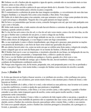 20. Embora vos dê o Senhor pão de angústia e água de aperto, contudo não se esconderão mais os teus
mestres; antes os teus olhos os verão;
21. e os teus ouvidos ouvirão a palavra do que está por detrás de ti, dizendo: Este é o caminho, andai
nele; quando vos desviardes para a direita ou para a esquerda.
22. E contaminareis a cobertura de prata das tuas imagens esculpidas, e o revestimento de ouro das tuas
imagens fundidas; e as lançarás fora como coisa imunda; e lhes dirás: Fora daqui.
23. Então ele te dará chuva para a tua semente, com que semeares a terra, e trigo como produto da terra,
o qual será pingue e abundante. Naquele dia o teu gado pastará em largos pastos.
24. Os bois e os jumentinhos que lavram a terra, comerão forragem com sal, que terá sido padejada com
a pá e com o forcado,
25. Sobre todo monte alto, e todo outeiro elevado haverá ribeiros e correntes de águas, no dia da grande
matança, quando caírem as torres.
26. E a luz da lua será como a luz do sol, e a luz do sol sete vezes maior, como a luz de sete dias, no dia
em que o Senhor atar a contusão do seu povo, e curar a chaga da sua ferida.
27. Eis que o nome do Senhor vem de longe ardendo na sua ira, e com densa nuvem de fumaça; os seus
lábios estão cheios de indignação, e a sua língua é como um fogo consumidor;
28. e a sua respiração é como o ribeiro transbordante, que chega até o pescoço, para peneirar as nações
com peneira de destruição; e um freio de fazer errar estará nas queixadas dos povos.
29. um cântico haverá entre vós, como na noite em que se celebra uma festa santa; e alegria de coração,
como a daquele que sai ao som da flauta para vir ao monte do Senhor, à Rocha de Israel.
30. O Senhor fará ouvir a sua voz majestosa, e mostrará a descida do seu braço, na indignação da sua ira,
e a labareda dum fogo consumidor, e tempestade forte, e dilúvio e pedra de saraiva.
31. Com a voz do Senhor será desfeita em pedaços a Assíria, quando ele a ferir com a vara.
32. E a cada golpe do bordão de castigo, que o Senhor lhe der, haverá tamboris e harpas; e com
combates de brandimento combaterá contra eles.
33. Porque uma fogueira está, de há muito, preparada; sim, está preparada para o rei; fez-se profunda e
larga; a sua pira é fogo, e tem muita lenha; o assopro do Senhor como torrente de enxofre a acende.

[Isaías 31]Isaías   31
1. Ai dos que descem ao Egito a buscar socorro, e se estribam em cavalos, e têm confiança em carros,
por serem muitos, e nos cavaleiros, por serem muito fortes; e não atentam para o Santo de Israel, e não
buscam ao Senhor.
2. Todavia também ele é sábio, e fará vir o mal, e não retirará as suas palavras; mas levantar-se-á contra
a casa dos malfeitores, e contra a ajuda dos que praticam a iniqüidade.
3. Ora os egípcios são homens, e não Deus; e os seus cavalos carne, e não espírito; e quando o Senhor
estender a sua mão, tanto tropeçará quem dá auxílio, como cairá quem recebe auxílio, e todos
juntamente serão consumidos.
4. Pois assim me diz o Senhor: Como o leão e o cachorro do leão rugem sobre a sua presa, e quando se
convoca contra eles uma multidão de pastores não se espantam das suas vozes, nem se abstêm pelo seu
alarido, assim o Senhor dos exércitos descerá, para pelejar sobre o monte Sião, e sobre o seu outeiro.
5. Como aves quando adejam, assim o Senhor dos exércitos protegerá a Jerusalém; ele a protegerá e a
livrará, e, passando, a salvará.
 