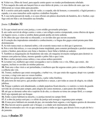 6. Voltai-vos, filhos de Israel, para aquele contra quem vos tendes profundamente rebelado.
7. Pois naquele dia cada um lançará fora os seus ídolos de prata, e os seus ídolos de ouro, que vos
fabricaram as vossas mãos para pecardes.
8. E o assírio cairá pela espada, não de varão; e a espada, não de homem, o consumirá; e fugirá perante a
espada, e os seus mancebos serão sujeitos a trabalhos forçados.
9. A sua rocha passará de medo, e os seus oficiais em pânico desertarão da bandeira, diz o Senhor, cujo
fogo está em Sião e em Jerusalém sua fornalha.

[Isaías 32]Isaías   32
1. Eis que reinará um rei com justiça, e com retidão governarão príncipes.
2. um varão servirá de abrigo contra o vento, e um refúgio contra a tempestade, como ribeiros de águas
em lugares secos, e como a sombra duma grande penha em terra sedenta.
3. Os olhos dos que vêem não se ofuscarão, e os ouvidos dos que ouvem escutarão.
4. O coração dos imprudentes entenderá o conhecimento, e a língua dos gagos estará pronta para falar
distintamente.
5. Ao tolo nunca mais se chamará nobre, e do avarento nunca mais se dirá que é generoso.
6. Pois o tolo fala tolices, e o seu coração trama iniqüidade, para cometer profanação e proferir mentiras
contra o Senhor, para deixar com fome o faminto e fazer faltar a bebida ao sedento.
7. Também as maquinações do fraudulento são más; ele maquina invenções malignas para destruir os
mansos com palavras falsas, mesmo quando o pobre fala o que é reto.
8. Mas o nobre projeta coisas nobres; e nas coisas nobres persistirá.
9. Levantai-vos, mulheres que estais sossegadas e ouvi a minha voz; e vós, filhas, que estais , tão
seguras, inclinai os ouvidos às minhas palavras.
10. Num ano e dias vireis a ser perturbadas, ó mulheres que tão seguras estais; pois a vindima falhará, e
a colheita não virá.
11. Tremei, mulheres que estais sossegadas, e turbai-vos, vós que estais tão seguras; despi-vos e ponde-
vos nuas, e cingi com saco os vossos lombos.
12. Batei nos peitos pelos campos aprazíveis, e pela vinha frutífera;
13. pela terra do meu povo, que produz espinheiros e sarças, e por todas as casas de alegria, na cidade
jubilosa.
14. Porque o palácio será abandonado, a cidade populosa ficará deserta; e o outeiro e a torre da guarda
servirão de cavernas para sempre, para alegria dos asnos monteses, e para pasto dos rebanhos;
15. até que se derrame sobre nós o espírito lá do alto, e o deserto se torne em campo fértil, e o campo
fértil seja reputado por um bosque.
16. Então o juízo habitará no deserto, e a justiça morará no campo fértil.
17. E a obra da justiça será paz; e o efeito da justiça será sossego e segurança para sempre.
18. O meu povo habitará em morada de paz, em moradas bem seguras, e em lugares quietos de descanso.
19. Mas haverá saraiva quando cair o bosque; e a cidade será inteiramente abatida.
20. Bem-aventurados sois vós os que semeais junto a todas as águas, que deixais livres os pés do boi e
do jumento.

[Isaías 33]Isaías   33
 