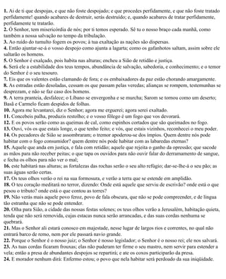 1. Ai de ti que despojas, e que não foste despojado; e que procedes perfidamente, e que não foste tratado
perfidamente! quando acabares de destruir, serás destruído; e, quando acabares de tratar perfidamente,
perfidamente te tratarão.
2. Ó Senhor, tem misericórdia de nós; por ti temos esperado. Sê tu o nosso braço cada manhã, como
também a nossa salvação no tempo da tribulação.
3. Ao ruído do tumulto fogem os povos; à tua exaltação as nações são dispersas.
4. Então ajuntar-se-á o vosso despojo como ajunta a lagarta; como os gafanhotos saltam, assim sobre ele
saltarão os homens.
5. O Senhor é exalçado, pois habita nas alturas; encheu a Sião de retidão e justiça.
6. Será ele a estabilidade dos teus tempos, abundância de salvação, sabedoria, e conhecimento; e o temor
do Senhor é o seu tesouro.
7. Eis que os valentes estão clamando de fora; e os embaixadores da paz estão chorando amargamente.
8. As estradas estão desoladas, cessam os que passam pelas veredas; alianças se rompem, testemunhas se
desprezam, e não se faz caso dos homens.
9. A terra pranteia, desfalece; o Líbano se envergonha e se murcha; Sarom se tornou como um deserto;
Basã e Carmelo ficam despidos de folhas.
10. Agora me levantarei, diz o Senhor; agora me erguerei; agora serei exaltado.
11. Concebeis palha, produzis restolho; e o vosso fôlego é um fogo que vos devorará.
12. E os povos serão como as queimas de cal, como espinhos cortados que são queimados no fogo.
13. Ouvi, vós os que estais longe, o que tenho feito; e vós, que estais vizinhos, reconhecei o meu poder.
14. Os pecadores de Sião se assombraram; o tremor apoderou-se dos ímpios. Quem dentre nós pode
habitar com o fogo consumidor? quem dentre nós pode habitar com as labaredas eternas?
15. Aquele que anda em justiça, e fala com retidão; aquele que rejeita o ganho da opressão; que sacode
as mãos para não receber peitas; o que tapa os ouvidos para não ouvir falar do derramamento de sangue,
e fecha os olhos para não ver o mal;
16. este habitará nas alturas; as fortalezas das rochas serão o seu alto refúgio; dar-se-lhe-á o seu pão; as
suas águas serão certas.
17. Os teus olhos verão o rei na sua formosura, e verão a terra que se estende em amplidão.
18. O teu coração meditará no terror, dizendo: Onde está aquele que serviu de escrivão? onde está o que
pesou o tributo? onde está o que contou as torres?
19. Não verás mais aquele povo feroz, povo de fala obscura, que não se pode compreender, e de língua
tão estranha que não se pode entender.
20. Olha para Sião, a cidade das nossas festas solenes; os teus olhos verão a Jerusalém, habitação quieta,
tenda que não será removida, cujas estacas nunca serão arrancadas, e das suas cordas nenhuma se
quebrará.
21. Mas o Senhor ali estará conosco em majestade, nesse lugar de largos rios e correntes, no qual não
entrará barco de remo, nem por ele passará navio grande.
22. Porque o Senhor é o nosso juiz; o Senhor é nosso legislador; o Senhor é o nosso rei; ele nos salvará.
23. As tuas cordas ficaram frouxas; elas não puderam ter firme o seu mastro, nem servir para estender a
vela; então a presa de abundantes despojos se repartirá; e ate os coxos participarão da presa.
24. E morador nenhum dirá: Enfermo estou; o povo que nela habitar será perdoado da sua iniqüidade.
 