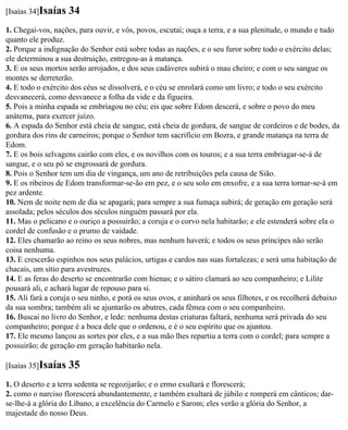 [Isaías 34]Isaías   34
1. Chegai-vos, nações, para ouvir, e vós, povos, escutai; ouça a terra, e a sua plenitude, o mundo e tudo
quanto ele produz.
2. Porque a indignação do Senhor está sobre todas as nações, e o seu furor sobre todo o exército delas;
ele determinou a sua destruição, entregou-as à matança.
3. E os seus mortos serão arrojados, e dos seus cadáveres subirá o mau cheiro; e com o seu sangue os
montes se derreterão.
4. E todo o exército dos céus se dissolverá, e o céu se enrolará como um livro; e todo o seu exército
desvanecerá, como desvanece a folha da vide e da figueira.
5. Pois a minha espada se embriagou no céu; eis que sobre Edom descerá, e sobre o povo do meu
anátema, para exercer juízo.
6. A espada do Senhor está cheia de sangue, está cheia de gordura, de sangue de cordeiros e de bodes, da
gordura dos rins de carneiros; porque o Senhor tem sacrifício em Bozra, e grande matança na terra de
Edom.
7. E os bois selvagens cairão com eles, e os novilhos com os touros; e a sua terra embriagar-se-á de
sangue, e o seu pó se engrossará de gordura.
8. Pois o Senhor tem um dia de vingança, um ano de retribuições pela causa de Sião.
9. E os ribeiros de Edom transformar-se-ão em pez, e o seu solo em enxofre, e a sua terra tornar-se-á em
pez ardente.
10. Nem de noite nem de dia se apagará; para sempre a sua fumaça subirá; de geração em geração será
assolada; pelos séculos dos séculos ninguém passará por ela.
11. Mas o pelicano e o ouriço a possuirão; a coruja e o corvo nela habitarão; e ele estenderá sobre ela o
cordel de confusão e o prumo de vaidade.
12. Eles chamarão ao reino os seus nobres, mas nenhum haverá; e todos os seus príncipes não serão
coisa nenhuma.
13. E crescerão espinhos nos seus palácios, urtigas e cardos nas suas fortalezas; e será uma habitação de
chacais, um sítio para avestruzes.
14. E as feras do deserto se encontrarão com hienas; e o sátiro clamará ao seu companheiro; e Lilite
pousará ali, e achará lugar de repouso para si.
15. Ali fará a coruja o seu ninho, e porá os seus ovos, e aninhará os seus filhotes, e os recolherá debaixo
da sua sombra; também ali se ajuntarão os abutres, cada fêmea com o seu companheiro.
16. Buscai no livro do Senhor, e lede: nenhuma destas criaturas faltará, nenhuma será privada do seu
companheiro; porque é a boca dele que o ordenou, e é o seu espírito que os ajuntou.
17. Ele mesmo lançou as sortes por eles, e a sua mão lhes repartiu a terra com o cordel; para sempre a
possuirão; de geração em geração habitarão nela.

[Isaías 35]Isaías   35
1. O deserto e a terra sedenta se regozijarão; e o ermo exultará e florescerá;
2. como o narciso florescerá abundantemente, e também exultará de júbilo e romperá em cânticos; dar-
se-lhe-á a glória do Líbano, a excelência do Carmelo e Sarom; eles verão a glória do Senhor, a
majestade do nosso Deus.
 