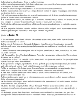 3. Fortalecei as mãos fracas, e firmai os joelhos trementes.
4. Dizei aos turbados de coração: Sede fortes, não temais; eis o vosso Deus! com vingança virá, sim com
a recompensa de Deus; ele virá, e vos salvará.
5. Então os olhos dos cegos serão abertos, e os ouvidos dos surdos se desimpedirão.
6. Então o coxo saltará como o cervo, e a língua do mudo cantará de alegria; porque águas arrebentarão
no deserto e ribeiros no ermo.
7. E a miragem tornar-se-á em lago, e a terra sedenta em mananciais de águas; e nas habitações em que
jaziam os chacais haverá erva com canas e juncos.
8. E ali haverá uma estrada, um caminho que se chamará o caminho santo; o imundo não passará por ele,
mas será para os remidos. Os caminhantes, até mesmo os loucos, nele não errarão.
9. Ali não haverá leão, nem animal feroz subirá por ele, nem se achará nele; mas os redimidos andarão
por ele.
10. E os resgatados do Senhor voltarão; e virão a Sião com júbilo, e alegria eterna haverá sobre as suas
cabeças; gozo e alegria alcançarão, e deles fugirá a tristeza e o gemido.

[Isaías 36]Isaías   36
1. No ano décimo quarto do rei Ezequias Senaqueribe, rei da Assíria, subiu contra todas as cidades
fortificadas de Judá, e as tomou.
2. Ora, o rei da Assíria enviou Rabsaqué, de Laquis a Jerusalém, ao rei Ezequias, com um grande
exército; e ele parou junto ao aqueduto da piscina superior, que está junto ao caminho do campo do
lavandeiro.
3. Então saíram a ter com ele Eliaquim, filho de Hilquias, o mordomo, e Sebna, o escrivão, e Joá, filho
de Asafe, o cronista.
4. E Rabsaqué lhes disse: Ora, dizei a Ezequias: Assim diz o grande rei, o rei da Assíria: Que confiança
é essa em que te estribas?
5. Bem posso eu dizer: Teu conselho e poder para a guerra são apenas vãs palavras. Em quem pois agora
confias, visto que contra mim te rebelas?
6. Eis que confias no Egito, aquele bordão de cana quebrada que, se alguém se apoiar nele, lhe entrará
pela mão, e a furará; assim é Faraó, rei do Egito, para com todos os que nele confiam.
7. Mas se me disseres: No Senhor, nosso Deus, confiamos; porventura não é esse aquele cujos altos e
cujos altares Ezequias tirou, e disse a Judá e a Jerusalém: Perante este altar adorareis?
8. Ora, pois, faze uma aposta com o meu senhor, o rei da Assíria; dar-te-ei dois mil cavalos, se tu
puderes dar cavaleiros para eles.
9. Como então poderás repelir um só príncipe dos menores servos do meu senhor, quando confias no
Egito pelos carros e cavaleiros?
10. Porventura subi eu agora sem o Senhor contra esta terra, para destruí-la? O Senhor mesmo me disse:
Sobe contra esta terra, e destrói-a.
11. Então disseram Eliaquim, Sebna, e Joá, a Rabsaqué: Pedimos-te que fales aos teus servos em
aramaico, porque bem o entendemos; e não nos fales em judaico, aos ouvidos do povo que está sobre o
muro.
12. Rabsaqué, porém, disse: Porventura mandou-me o meu senhor só ao teu senhor e a ti, para dizer
estas palavras e não aos homens que estão assentados sobre o muro, que juntamente convosco hão de
 