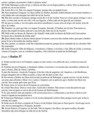comer o próprio excremento e beber a própria urina?
13. Então Rabsaqué se pôs em pé, e clamou em alta voz na língua judaica, e disse: Ouvi as palavras do
grande rei, do rei da Assíria.
14. Assim diz o rei: Não vos engane Ezequias; porque não vos poderá livrar.
15. Nem tampouco Ezequias vos faça confiar no Senhor, dizendo: Infalivelmente nos livrará o Senhor, e
esta cidade não será entregue nas mãos do rei da Assíria.
16. Não deis ouvidos a Ezequias; porque assim diz o rei da Assíria: Fazei as vossas pazes comigo, e saí a
mim; e coma cada um da sua vide, e da sua figueira, e beba cada um da água da sua cisterna;
17. até que eu venha, e vos leve para uma terra semelhante à vossa, terra de trigo e de mosto, terra de
pão e de vinhas.
18. Guardai-vos, para que não vos engane Ezequias, dizendo: O Senhor nos livrará. Porventura os
deuses das nações livraram cada um a sua terra das mãos do rei da Assíria?
19. Onde estão os deuses de Hamate e de Arpade? onde estão os deuses de Sefarvaim? porventura
livraram eles a Samária da minha mão?
20. Quais dentre todos os deuses destes países livraram a sua terra das minhas mãos, para que o Senhor
possa livrar a Jerusalém das minhas mãos?
21. Eles, porém, se calaram e não lhe responderam palavra; porque havia mandado do rei, dizendo: Não
lhe respondais.
22. Então Eliaquim, filho de Hilquias, o mordomo, e Sebna, o escrivão, e Joá, filho de Asafe, o cronista,
vieram a Ezequias, com as vestiduras rasgadas, e lhe referiram as palavras de Rabsaqué.

[Isaías 37]Isaías   37
1. Tendo ouvido isso o rei Ezequias, rasgou as suas vestes, e se cobriu de saco, e entrou na casa do
Senhor.
2. Também enviou Eliaquim, o mordomo, Sebna, o escrivão, e os anciãos dos sacerdotes, cobertos de
saco, a Isaías, filho de Amoz, o profeta,
3. para lhe dizerem: Assim diz Ezequias: Este dia é dia de angústia e de vitupérios, e de blasfêmias,
porque chegados são os filhos ao parto, e força não há para os dar à luz.
4. Porventura o Senhor teu Deus terá ouvido as palavras de Rabsaqué, a quem enviou o rei da Assíria,
seu amo, para afrontar o Deus vivo, e para o vituperar com as palavras que o Senhor teu Deus tem
ouvido; faze oração pelo resto que ficou.
5. Foram, pois, os servos do rei Ezequias ter com Isaías,
6. e Isaías lhes disse: Dizei a vosso amo: Assim diz o Senhor: Não temas à vista das palavras que
ouviste, com as quais os servos do rei da Assíria me blasfemaram.
7. Eis que meterei nele um espírito, e ele ouvirá uma nova, e voltará para a sua terra; e fá-lo-ei cair
morto à espada na sua própria terra.
8. Voltou pois Rabsaqué, e achou o rei da Assíria pelejando contra Libna; porque ouvira que se havia
retirado de Laquis.
9. Então ouviu ele dizer a respeito de Tiraca, rei da Etiópia: Saiu para te fazer guerra. Assim que ouviu
isto, enviou mensageiros a Ezequias, dizendo:
10. Assim falareis a Ezequias, rei de Judá: Não te engane o teu Deus, em quem confias, dizendo:
Jerusalém não será entregue na mão do rei da Assíria.
 