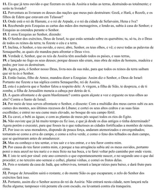 11. Eis que já tens ouvido o que fizeram os reis da Assíria a todas as terras, destruindo-as totalmente; e
serás tu livrado?
12. Porventura as livraram os deuses das nações que meus pais destruíram: Gozã, e Harã, e Rezefe, e os
filhos de Edem que estavam em Telassar?
13. Onde está o rei de Hamate, e o rei de Arpade, e o rei da cidade de Sefarvaim, Hena e Iva?
14. Recebendo pois Ezequias as cartas das mãos dos mensageiros, e lendo-as, subiu à casa do Senhor; e
Ezequias as estendeu perante o Senhor.
15. E orou Ezequias ao Senhor, dizendo:
16. O Senhor dos exércitos, Deus de Israel, tu que estás sentado sobre os querubins; tu, só tu, és o Deus
de todos os reinos da terra; tu fizeste o céu e a terra.
17. Inclina, ó Senhor, o teu ouvido, e ouve; abre, Senhor, os teus olhos, e vê; e ouve todas as palavras de
Senaqueribe, as quais ele mandou para afrontar o Deus vivo.
18. Verdade é, Senhor, que os reis da Assíria têm assolado todos os países, e suas terras,
19. e lançado no fogo os seus deuses; porque deuses não eram, mas obra de mãos de homens, madeira e
pedra; por isso os destruíram.
20. Agora, pois, ó Senhor nosso Deus, livra-nos da sua mão, para que todos os reinos da terra saibam
que só tu és o Senhor.
21. Então Isaías, filho de Amoz, mandou dizer a Ezequias: Assim diz o Senhor, o Deus de Israel:
Portanto me fizeste a tua súplica contra Senaqueribe, rei de Assíria,
22. esta é a palavra que o Senhor falou a respeito dele: A virgem, a filha de Sião, te despreza, e de ti
zomba; a filha de Jerusalém meneia a cabeça por detrás de ti.
23. A quem afrontaste e de quem blasfemaste? contra quem alçaste a voz e ergueste os teus olhos ao
alto? Contra o Santo de Israel.
24. Por meio de teus servos afrontaste o Senhor, e disseste: Com a multidão dos meus carros subi eu aos
cumes dos montes, aos últimos recessos do Líbano; e cortei os seus altos cedros e as suas faias
escolhidas; e entrei no seu cume mais elevado, no bosque do seu campo fértil.
25. Eu cavei, e bebi as águas; e com as plantas de meus pés sequei todos os rios do Egito.
26. Não ouviste que já há muito tempo eu fiz isso, e que já desde os dias antigos o tinha determinado?
Agora porém o executei, para que fosses tu o que reduzisses as cidades fortificadas a montões de ruínas.
27. Por isso os seus moradores, dispondo de pouca força, andaram atemorizados e envergonhados;
tornaram-se como a erva do campo, e como a relva verde, e como o feno dos telhados ou dum campo,
que se queimaram antes de amadurecer.
28. Mas eu conheço o teu sentar, o teu sair e o teu entrar, e o teu furor contra mim.
29. Por causa do teu furor contra mim, e porque a tua arrogância subiu até os meus ouvidos, portanto
porei o meu anzol no teu nariz e o meu freio na tua boca, e te farei voltar pelo caminho por onde vieste.
30. E isto te será por sinal: este ano comereis o que espontaneamente nascer, e no segundo ano o que daí
proceder; e no terceiro ano semeai e colhei, plantai vinhas, e comei os frutos delas.
31. Pois o restante da casa de Judá, que sobreviveu, tornará a lançar raízes para baixo, e dará fruto para
cima.
32. Porque de Jerusalém sairá o restante, e do monte Sião os que escaparam; o zelo do Senhor dos
exércitos fará isso.
33. Portanto, assim diz o Senhor acerca do rei da Assíria: Não entrará nesta cidade, nem lançará nela
flecha alguma; tampouco virá perante ela com escudo, ou levantará contra ela tranqueira.
 