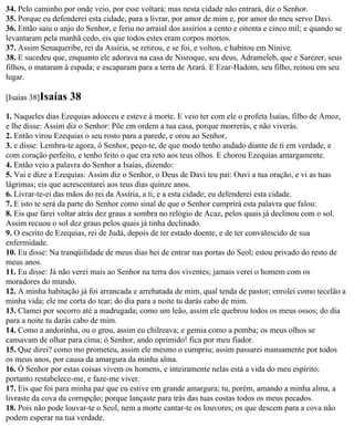 34. Pelo caminho por onde veio, por esse voltará; mas nesta cidade não entrará, diz o Senhor.
35. Porque eu defenderei esta cidade, para a livrar, por amor de mim e, por amor do meu servo Davi.
36. Então saiu o anjo do Senhor, e feriu no arraial dos assírios a cento e oitenta e cinco mil; e quando se
levantaram pela manhã cedo, eis que todos estes eram corpos mortos.
37. Assim Senaqueribe, rei da Assíria, se retirou, e se foi, e voltou, e habitou em Nínive.
38. E sucedeu que, enquanto ele adorava na casa de Nisroque, seu deus, Adrameleb, que e Sarezer, seus
filhos, o mataram à espada; e escaparam para a terra de Arará. E Ezar-Hadom, seu filho, reinou em seu
lugar.

[Isaías 38]Isaías   38
1. Naqueles dias Ezequias adoeceu e esteve à morte. E veio ter com ele o profeta Isaías, filho de Amoz,
e lhe disse: Assim diz o Senhor: Põe em ordem a tua casa, porque morrerás, e não viverás.
2. Então virou Ezequias o seu rosto para a parede, e orou ao Senhor,
3. e disse: Lembra-te agora, ó Senhor, peço-te, de que modo tenho andado diante de ti em verdade, e
com coração perfeito, e tenho feito o que era reto aos teus olhos. E chorou Ezequias amargamente.
4. Então veio a palavra do Senhor a Isaías, dizendo:
5. Vai e dize a Ezequias: Assim diz o Senhor, o Deus de Davi teu pai: Ouvi a tua oração, e vi as tuas
lágrimas; eis que acrescentarei aos teus dias quinze anos.
6. Livrar-te-ei das mãos do rei da Assíria, a ti, e a esta cidade; eu defenderei esta cidade.
7. E isto te será da parte do Senhor como sinal de que o Senhor cumprirá esta palavra que falou:
8. Eis que farei voltar atrás dez graus a sombra no relógio de Acaz, pelos quais já declinou com o sol.
Assim recuou o sol dez graus pelos quais já tinha declinado.
9. O escrito de Ezequias, rei de Judá, depois de ter estado doente, e de ter convalescido de sua
enfermidade.
10. Eu disse: Na tranqüilidade de meus dias hei de entrar nas portas do Seol; estou privado do resto de
meus anos.
11. Eu disse: Já não verei mais ao Senhor na terra dos viventes; jamais verei o homem com os
moradores do mundo.
12. A minha habitação já foi arrancada e arrebatada de mim, qual tenda de pastor; enrolei como tecelão a
minha vida; ele me corta do tear; do dia para a noite tu darás cabo de mim.
13. Clamei por socorro até a madrugada; como um leão, assim ele quebrou todos os meus ossos; do dia
para a noite tu darás cabo de mim.
14. Como a andorinha, ou o grou, assim eu chilreava; e gemia como a pomba; os meus olhos se
cansavam de olhar para cima; ó Senhor, ando oprimido! fica por meu fiador.
15. Que direi? como mo prometeu, assim ele mesmo o cumpriu; assim passarei mansamente por todos
os meus anos, por causa da amargura da minha alma.
16. Ó Senhor por estas coisas vivem os homens, e inteiramente nelas está a vida do meu espírito;
portanto restabelece-me, e faze-me viver.
17. Eis que foi para minha paz que eu estive em grande amargura; tu, porém, amando a minha alma, a
livraste da cova da corrupção; porque lançaste para trás das tuas costas todos os meus pecados.
18. Pois não pode louvar-te o Seol, nem a morte cantar-te os louvores; os que descem para a cova não
podem esperar na tua verdade.
 