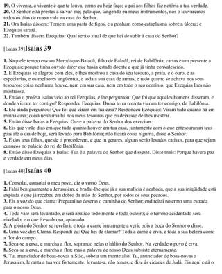 19. O vivente, o vivente é que te louva, como eu hoje faço; o pai aos filhos faz notória a tua verdade.
20. O Senhor está prestes a salvar-me; pelo que, tangendo eu meus instrumentos, nós o louvaremos
todos os dias de nossa vida na casa do Senhor.
21. Ora Isaías dissera: Tomem uma pasta de figos, e a ponham como cataplasma sobre a úlcera; e
Ezequias sarará.
22. Também dissera Ezequias: Qual será o sinal de que hei de subir à casa do Senhor?

[Isaías 39]Isaías   39
1. Naquele tempo enviou Merodaque-Baladã, filho de Baladã, rei de Babilônia, cartas e um presente a
Ezequias; porque tinha ouvido dizer que havia estado doente e que já tinha convalescido.
2. E Ezequias se alegrou com eles, e lhes mostrou a casa do seu tesouro, a prata, e o ouro, e as
especiarias, e os melhores ungüentos, e toda a sua casa de armas, e tudo quanto se achava nos seus
tesouros; coisa nenhuma houve, nem em sua casa, nem em todo o seu domínio, que Ezequias lhes não
mostrasse.
3. Então o profeta Isaías veio ao rei Ezequias, e lhe perguntou: Que foi que aqueles homens disseram, e
donde vieram ter contigo? Respondeu Ezequias: Duma terra remota vieram ter comigo, de Babilônia.
4. Ele ainda perguntou: Que foi que viram em tua casa? Respondeu Ezequias: Viram tudo quanto há em
minha casa; coisa nenhuma há nos meus tesouros que eu deixasse de lhes mostrar.
5. Então disse Isaías a Ezequias: Ouve a palavra do Senhor dos exércitos:
6. Eis que virão dias em que tudo quanto houver em tua casa, juntamente com o que entesouraram teus
pais até o dia de hoje, será levado para Babilônia; não ficará coisa alguma, disse o Senhor.
7. E dos teus filhos, que de ti procederem, e que tu gerares, alguns serão levados cativos, para que sejam
eunucos no palácio do rei de Babilônia.
8. Então disse Ezequias a Isaías: Tua é a palavra do Senhor que disseste. Disse mais: Porque haverá paz
e verdade em meus dias.

[Isaías 40]Isaías   40
1. Consolai, consolai o meu povo, diz o vosso Deus.
2. Falai benignamente a Jerusalém, e bradai-lhe que já a sua malícia é acabada, que a sua iniqüidade está
expiada e que já recebeu em dobro da mão do Senhor, por todos os seus pecados.
3. Eis a voz do que clama: Preparai no deserto o caminho do Senhor; endireitai no ermo uma estrada
para o nosso Deus.
4. Todo vale será levantado, e será abatido todo monte e todo outeiro; e o terreno acidentado será
nivelado, e o que é escabroso, aplanado.
5. A glória do Senhor se revelará; e toda a carne juntamente a verá; pois a boca do Senhor o disse.
6. Uma voz diz: Clama. Respondi eu: Que hei de clamar? Toda a carne é erva, e toda a sua beleza como
a flor do campo.
7. Seca-se a erva, e murcha a flor, soprando nelas o hálito do Senhor. Na verdade o povo é erva.
8. Seca-se a erva, e murcha a flor; mas a palavra de nosso Deus subsiste eternamente.
9. Tu, anunciador de boas-novas a Sião, sobe a um monte alto. Tu, anunciador de boas-novas a
Jerusalém, levanta a tua voz fortemente; levanta-a, não temas, e dize às cidades de Judá: Eis aqui está o
 
