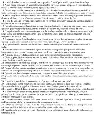 10. Nada dele deixareis até pela manhã; mas o que dele ficar até pela manhã, queimá-lo-eis no fogo.
11. Assim pois o comereis: Os vossos lombos cingidos, os vossos sapatos nos pés, e o vosso cajado na
mão; e o comereis apressadamente; esta é a páscoa do Senhor.
12. Porque naquela noite passarei pela terra do Egito, e ferirei todos os primogênitos na terra do Egito,
tanto dos homens como dos animais; e sobre todos os deuses do Egito executarei juízos; eu sou o Senhor.
13. Mas o sangue vos será por sinal nas casas em que estiverdes; vendo eu o sangue, passarei por cima
de vós, e não haverá entre vós praga para vos destruir, quando eu ferir a terra do Egito. :
14. E este dia vos será por memorial, e celebrá-lo-eis por festa ao Senhor; através das vossas gerações o
celebrareis por estatuto perpétuo.
15. Por sete dias comereis pães ázimos; logo ao primeiro dia tirareis o fermento das vossas casas, porque
qualquer que comer pão levedado, entre o primeiro e o sétimo dia, esse será cortado de Israel.
16. E ao primeiro dia haverá uma santa convocação; também ao sétimo dia tereis uma santa convocação;
neles não se fará trabalho algum, senão o que diz respeito ao que cada um houver de comer; somente
isso poderá ser feito por vós.
17. Guardareis, pois, a festa dos pães ázimos, porque nesse mesmo dia tirei vossos exércitos da terra do
Egito; pelo que guardareis este dia através das vossas gerações por estatuto perpétuo.
18. No primeiro mês, aos catorze dias do mês, à tarde, comereis pães ázimos até vinte e um do mês à
tarde.
19. Por sete dias não se ache fermento algum nas vossas casas; porque qualquer que comer pão
levedado, esse será cortado da congregação de Israel, tanto o peregrino como o natural da terra.
20. Nenhuma coisa levedada comereis; em todas as vossas habitações comereis pães ázimos.
21. Chamou, pois, Moisés todos os anciãos de Israel, e disse-lhes: Ide e tomai-vos cordeiros segundo as
vossas famílias, e imolai a páscoa.
22. Então tomareis um molho de hissopo, embebê-lo-eis no sangue que estiver na bacia e marcareis com
ele a verga da porta e os dois umbrais; mas nenhum de vós sairá da porta da sua casa até pela manhã.
23. Porque o Senhor passará para ferir aos egípcios; e, ao ver o sangue na verga da porta e em ambos os
umbrais, o Senhor passará aquela porta, e não deixará o destruidor entrar em vossas casas para vos ferir.
24. Portanto guardareis isto por estatuto para vós e para vossos filhos, para sempre.
25. Quando, pois, tiverdes entrado na terra que o Senhor vos dará, como tem prometido, guardareis este
culto.
26. E quando vossos filhos vos perguntarem: Que quereis dizer com este culto?
27. Respondereis: Este é o sacrifício da páscoa do Senhor, que passou as casas dos filhos de Israel no
Egito, quando feriu os egípcios, e livrou as nossas casas. Então o povo inclinou-se e adorou.
28. E foram os filhos de Israel, e fizeram isso; como o Senhor ordenara a Moisés e a Arão, assim fizeram.
29. E aconteceu que à meia-noite o Senhor feriu todos os primogênitos na terra do Egito, desde o
primogênito de Faraó, que se assentava em seu trono, até o primogênito do cativo que estava no cárcere,
e todos os primogênitos dos animais.
30. E Faraó levantou-se de noite, ele e todos os seus servos, e todos os egípcios; e fez-se grande clamor
no Egito, porque não havia casa em que não houvesse um morto.
31. Então Faraó chamou Moisés e Arão de noite, e disse: Levantai-vos, saí do meio do meu povo, tanto
vós como os filhos de Israel; e ide servir ao Senhor, como tendes dito.
32. Levai também convosco os vossos rebanhos e o vosso gado, como tendes dito; e ide, e abençoai-me
também a mim.
 