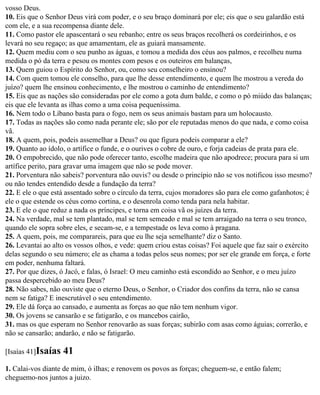 vosso Deus.
10. Eis que o Senhor Deus virá com poder, e o seu braço dominará por ele; eis que o seu galardão está
com ele, e a sua recompensa diante dele.
11. Como pastor ele apascentará o seu rebanho; entre os seus braços recolherá os cordeirinhos, e os
levará no seu regaço; as que amamentam, ele as guiará mansamente.
12. Quem mediu com o seu punho as águas, e tomou a medida dos céus aos palmos, e recolheu numa
medida o pó da terra e pesou os montes com pesos e os outeiros em balanças,
13. Quem guiou o Espírito do Senhor, ou, como seu conselheiro o ensinou?
14. Com quem tomou ele conselho, para que lhe desse entendimento, e quem lhe mostrou a vereda do
juízo? quem lhe ensinou conhecimento, e lhe mostrou o caminho de entendimento?
15. Eis que as nações são consideradas por ele como a gota dum balde, e como o pó miúdo das balanças;
eis que ele levanta as ilhas como a uma coisa pequeníssima.
16. Nem todo o Líbano basta para o fogo, nem os seus animais bastam para um holocausto.
17. Todas as nações são como nada perante ele; são por ele reputadas menos do que nada, e como coisa
vã.
18. A quem, pois, podeis assemelhar a Deus? ou que figura podeis comparar a ele?
19. Quanto ao ídolo, o artífice o funde, e o ourives o cobre de ouro, e forja cadeias de prata para ele.
20. O empobrecido, que não pode oferecer tanto, escolhe madeira que não apodrece; procura para si um
artífice perito, para gravar uma imagem que não se pode mover.
21. Porventura não sabeis? porventura não ouvis? ou desde o princípio não se vos notificou isso mesmo?
ou não tendes entendido desde a fundação da terra?
22. E ele o que está assentado sobre o círculo da terra, cujos moradores são para ele como gafanhotos; é
ele o que estende os céus como cortina, e o desenrola como tenda para nela habitar.
23. E ele o que reduz a nada os príncipes, e torna em coisa vã os juízes da terra.
24. Na verdade, mal se tem plantado, mal se tem semeado e mal se tem arraigado na terra o seu tronco,
quando ele sopra sobre eles, e secam-se, e a tempestade os leva como à pragana.
25. A quem, pois, me comparareis, para que eu lhe seja semelhante? diz o Santo.
26. Levantai ao alto os vossos olhos, e vede: quem criou estas coisas? Foi aquele que faz sair o exército
delas segundo o seu número; ele as chama a todas pelos seus nomes; por ser ele grande em força, e forte
em poder, nenhuma faltará.
27. Por que dizes, ó Jacó, e falas, ó Israel: O meu caminho está escondido ao Senhor, e o meu juízo
passa despercebido ao meu Deus?
28. Não sabes, não ouviste que o eterno Deus, o Senhor, o Criador dos confins da terra, não se cansa
nem se fatiga? E inescrutável o seu entendimento.
29. Ele dá força ao cansado, e aumenta as forças ao que não tem nenhum vigor.
30. Os jovens se cansarão e se fatigarão, e os mancebos cairão,
31. mas os que esperam no Senhor renovarão as suas forças; subirão com asas como águias; correrão, e
não se cansarão; andarão, e não se fatigarão.

[Isaías 41]Isaías   41
1. Calai-vos diante de mim, ó ilhas; e renovem os povos as forças; cheguem-se, e então falem;
cheguemo-nos juntos a juizo.
 