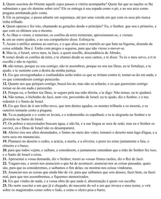 2. Quem suscitou do Oriente aquele cujos passos a vitória acompanha? Quem faz que as nações se lhe
submetam e que ele domine sobre reis? Ele os entrega à sua espada como o pó, e ao seu arco como
pragana arrebatada pelo vento.
3. Ele os persegue, e passa adiante em segurança, até por uma vereda em que com os seus pés nunca
tinha trilhado.
4. Quem operou e fez isto, chamando as gerações desde o princípio? Eu, o Senhor, que sou o primeiro, e
que com os últimos sou o mesmo.
5. As ilhas o viram, e temeram; os confins da terra tremeram; aproximaram-se, e vieram.
6. um ao outro ajudou, e ao seu companheiro disse: Esforça-te.
7. Assim o artífice animou ao ourives, e o que alisa com o martelo ao que bate na bigorna, dizendo da
coisa soldada: Boa é. Então com pregos a segurou, para que não viesse a mover-se.
8. Mas tu, ó Israel, servo meu, tu Jacó, a quem escolhi, descendência de Abraão,
9. tomei desde os confins da terra, e te chamei desde os seus cantos, e te disse: Tu és o meu servo, a ti te
escolhi e não te rejeitei;
10. não temas, porque eu sou contigo; não te assombres, porque eu sou teu Deus; eu te fortaleço, e te
ajudo, e te sustento com a destra da minha justiça.
11. Eis que envergonhados e confundidos serão todos os que se irritam contra ti; tornar-se-ão em nada; e
os que contenderem contigo perecerão.
12. Quanto aos que pelejam contigo, buscá-los-ás, mas não os acharás; e os que guerreiam contigo
tornar-se-ão em nada e perecerão.
13. Porque eu, o Senhor teu Deus, te seguro pela tua mão direita, e te digo: Não temas; eu te ajudarei.
14. Não temas, ó bichinho de Jacó, nem vós, povozinho de Israel; eu te ajudo, diz o Senhor, e o teu
redentor é o Santo de Israel.
15. Eis que farei de ti um trilho novo, que tem dentes agudos; os montes trilharás e os moerás, e os
outeiros tornarás como a pragana.
16. Tu os padejarás e o vento os levará, e o redemoinho os espalhará; e tu te alegrarás no Senhor e te
gloriarás no Santo de Israel.
17. Os pobres e necessitados buscam água, e não há, e a sua língua se seca de sede; mas eu o Senhor os
ouvirei, eu o Deus de Israel não os desampararei.
18. Abrirei rios nos altos desnudados, e fontes no meio dos vales; tornarei o deserto num lago d'água, e a
terra seca em mananciais.
19. Plantarei no deserto o cedro, a acácia, a murta, e a oliveira; e porei no ermo juntamente a faia, o
olmeiro e o buxo;
20. para que todos vejam, e saibam, e considerem, e juntamente entendam que a mão do Senhor fez isso,
e o Santo de Israel o criou.
21. Apresentai a vossa demanda, diz o Senhor; trazei as vossas firmes razões, diz o Rei de Jacó.
22. Tragam-nas, e assim nos anunciem o que há de acontecer; anunciai-nos as coisas passadas, quais
são, para que as consideremos, e saibamos o fim delas; ou mostrai-nos coisas vindouras.
23. Anunciai-nos as coisas que ainda hão de vir, para que saibamos que sois deuses; fazei bem, ou fazei
mal, para que nos assombremos, e fiquemos atemorizados.
24. Eis que vindes do nada, e a vossa obra do que nada é; abominação é quem vos escolhe.
25. Do norte suscitei a um que já é chegado; do nascente do sol a um que invoca o meu nome; e virá
sobre os magistrados como sobre o lodo, e como o oleiro pisa o barro.
 