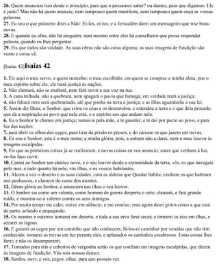 26. Quem anunciou isso desde o princípio, para que o possamos saber? ou dantes, para que digamos: Ele
é justo? Mas não há quem anuncie, nem tampouco quem manifeste, nem tampouco quem ouça as vossas
palavras.
27. Eu sou o que primeiro direi a Sião: Ei-los, ei-los; e a Jerusalém darei um mensageiro que traz boas-
novas.
28. E quando eu olho, não há ninguém; nem mesmo entre eles há conselheiro que possa responder
palavra, quando eu lhes perguntar.
29. Eis que todos são vaidade. As suas obras não são coisa alguma; as suas imagens de fundição são
vento e coisa vã.

[Isaías 42]Isaías   42
1. Eis aqui o meu servo, a quem sustenho; o meu escolhido, em quem se compraz a minha alma; pus o
meu espírito sobre ele. ele trará justiça às nações.
2. Não clamará, não se exaltará, nem fará ouvir a sua voz na rua.
3. A cana trilhada, não a quebrará, nem apagará o pavio que fumega; em verdade trará a justiça;
4. não faltará nem será quebrantado, até que ponha na terra a justiça; e as ilhas aguardarão a sua lei.
5. Assim diz Deus, o Senhor, que criou os céus e os desenrolou, e estendeu a terra e o que dela procede;
que dá a respiração ao povo que nela está, e o espírito aos que andam nela.
6. Eu o Senhor te chamei em justiça; tomei-te pela mão, e te guardei; e te dei por pacto ao povo, e para
luz das nações;
7. para abrir os olhos dos cegos, para tirar da prisão os presos, e do cárcere os que jazem em trevas.
8. Eu sou o Senhor; este é o meu nome; a minha glória, pois, a outrem não a darei, nem o meu louvor às
imagens esculpidas.
9. Eis que as primeiras coisas já se realizaram, e novas coisas eu vos anuncio; antes que venham à luz,
vo-las faço ouvir.
10. Cantai ao Senhor um cântico novo, e o seu louvor desde a extremidade da terra, vós, os que navegais
pelo mar, e tudo quanto há nele, vós ilhas, e os vossos habitantes.
11. Alcem a voz o deserto e as suas cidades, com as aldeias que Quedar habita; exultem os que habitam
nos penhascos, e clamem do cume dos montes.
12. Dêem glória ao Senhor, e anunciem nas ilhas o seu louvor.
13. O Senhor sai como um valente, como homem de guerra desperta o zelo; clamará, e fará grande
ruído, e mostrar-se-á valente contra os seus inimigos.
14. Por muito tempo me calei; estive em silêncio, e me contive; mas agora darei gritos como a que está
de parto, arfando e arquejando.
15. Os montes e outeiros tornarei em deserto, e toda a sua erva farei secar; e tornarei os rios em ilhas, e
secarei as lagoas.
16. E guiarei os cegos por um caminho que não conhecem; fá-los-ei caminhar por veredas que não têm
conhecido; tornarei as trevas em luz perante eles, e aplanados os caminhos escabrosos. Estas coisas lhes
farei; e não os desampararei.
17. Tornados para trás e cobertos de vergonha serão os que confiam em imagens esculpidas, que dizem
às imagens de fundição: Vós sois nossos deuses.
18. Surdos, ouvi; e vós, cegos, olhai, para que possais ver.
 
