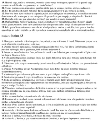 19. Quem é cego, senão o meu servo, ou surdo como o meu mensageiro, que envio? e quem é cego
como o meu dedicado, e cego como o servo do Senhor?
20. Tu vês muitas coisas, mas não as guardas; ainda que ele tenha os ouvidos abertos, nada ouve.
21. Foi do agrado do Senhor, por amor da sua justiça, engrandecer a lei e torná-la gloriosa.
22. Mas este é um povo roubado e saqueado; todos estão enlaçados em cavernas, e escondidos nas casas
dos cárceres; são postos por presa, e ninguém há que os livre; por despojo, e ninguém diz: Restitui.
23. Quem há entre vós que a isso dará ouvidos? que atenderá e ouvirá doravante?
24. Quem entregou Jacó por despojo, e Israel aos roubadores? porventura não foi o Senhor, aquele
contra quem pecamos, e em cujos caminhos eles não queriam andar, e cuja lei não queriam observar?
25. Pelo que o Senhor derramou sobre Israel a indignação da sua ira, e a violência da guerra; isso lhe
ateou fogo ao redor; contudo ele não o percebeu; e o queimou; contudo ele não se compenetrou disso.

[Isaías 43]Isaías   43
1. Mas agora, assim diz o Senhor que te criou, ó Jacó, e que te formou, ó Israel: Não temas, porque eu te
remi; chamei-te pelo teu nome, tu és meu.
2. Quando passares pelas águas, eu serei contigo; quando pelos rios, eles não te submergirão; quando
passares pelo fogo, não te queimarás, nem a chama arderá em ti.
3. Porque eu sou o Senhor teu Deus, o Santo de Israel, o teu Salvador; por teu resgate dei o Egito, e em
teu lugar a Etiópia e Seba.
4. Visto que foste precioso aos meus olhos, e és digno de honra e eu te amo, portanto darei homens por
ti, e es povos pela tua vida.
5. Não temas, pois, porque eu sou contigo; trarei a tua descendência desde o Oriente, e te ajuntarei desde
o Ocidente.
6. Direi ao Norte: Dá; e ao Sul: Não retenhas; trazei meus filhos de longe, e minhas filhas das
extremidades da terra;
7. a todo aquele que é chamado pelo meu nome, e que criei para minha glória, e que formei e fiz.
8. Fazei sair o povo que é cego e tem olhos; e os surdos que têm ouvidos.
9. Todas as nações se congreguem, e os povos se reunam; quem dentre eles pode anunciar isso, e
mostrar-nos coisas já passadas? apresentem as suas testemunhas, para que se justifiquem; e para que se
ouça, e se diga: Verdade é.
10. Vós sois as minhas testemunhas, do Senhor, e o meu servo, a quem escolhi; para que o saibais, e me
creiais e entendais que eu sou o mesmo; antes de mim Deus nenhum se formou, e depois de mim
nenhum haverá.
11. Eu, eu sou o Senhor, e fora de mim não há salvador.
12. Eu anunciei, e eu salvei, e eu o mostrei; e deus estranho não houve entre vós; portanto vós sois as
minhas testemunhas, diz o Senhor.
13. Eu sou Deus; também de hoje em diante, eu o sou; e ninguém há que possa fazer escapar das minhas
mãos; operando eu, quem impedirá?
14. Assim diz o Senhor, vosso Redentor, o Santo de Israel: Por amor de vós enviarei a Babilônia, e a
todos os fugitivos farei embarcar até os caldeus, nos navios com que se vangloriavam.
15. Eu sou o Senhor, vosso Santo, o Criador de Israel, vosso Rei.
16. Assim diz o Senhor, o que preparou no mar um caminho, e nas águas impetuosas uma vereda;
 