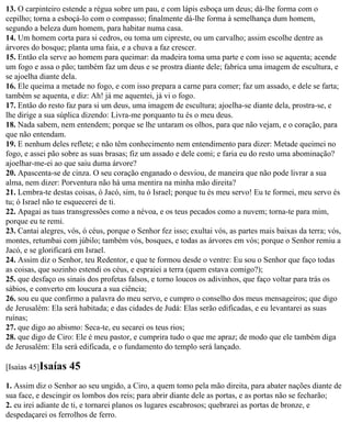 13. O carpinteiro estende a régua sobre um pau, e com lápis esboça um deus; dá-lhe forma com o
cepilho; torna a esboçá-lo com o compasso; finalmente dá-lhe forma à semelhança dum homem,
segundo a beleza dum homem, para habitar numa casa.
14. Um homem corta para si cedros, ou toma um cipreste, ou um carvalho; assim escolhe dentre as
árvores do bosque; planta uma faia, e a chuva a faz crescer.
15. Então ela serve ao homem para queimar: da madeira toma uma parte e com isso se aquenta; acende
um fogo e assa o pão; também faz um deus e se prostra diante dele; fabrica uma imagem de escultura, e
se ajoelha diante dela.
16. Ele queima a metade no fogo, e com isso prepara a carne para comer; faz um assado, e dele se farta;
também se aquenta, e diz: Ah! já me aquentei, já vi o fogo.
17. Então do resto faz para si um deus, uma imagem de escultura; ajoelha-se diante dela, prostra-se, e
lhe dirige a sua súplica dizendo: Livra-me porquanto tu és o meu deus.
18. Nada sabem, nem entendem; porque se lhe untaram os olhos, para que não vejam, e o coração, para
que não entendam.
19. E nenhum deles reflete; e não têm conhecimento nem entendimento para dizer: Metade queimei no
fogo, e assei pão sobre as suas brasas; fiz um assado e dele comi; e faria eu do resto uma abominação?
ajoelhar-me-ei ao que saiu duma árvore?
20. Apascenta-se de cinza. O seu coração enganado o desviou, de maneira que não pode livrar a sua
alma, nem dizer: Porventura não há uma mentira na minha mão direita?
21. Lembra-te destas coisas, ó Jacó, sim, tu ó Israel; porque tu és meu servo! Eu te formei, meu servo és
tu; ó Israel não te esquecerei de ti.
22. Apagai as tuas transgressões como a névoa, e os teus pecados como a nuvem; torna-te para mim,
porque eu te remi.
23. Cantai alegres, vós, ó céus, porque o Senhor fez isso; exultai vós, as partes mais baixas da terra; vós,
montes, retumbai com júbilo; também vós, bosques, e todas as árvores em vós; porque o Senhor remiu a
Jacó, e se glorificará em Israel.
24. Assim diz o Senhor, teu Redentor, e que te formou desde o ventre: Eu sou o Senhor que faço todas
as coisas, que sozinho estendi os céus, e espraiei a terra (quem estava comigo?);
25. que desfaço os sinais dos profetas falsos, e torno loucos os adivinhos, que faço voltar para trás os
sábios, e converto em loucura a sua ciência;
26. sou eu que confirmo a palavra do meu servo, e cumpro o conselho dos meus mensageiros; que digo
de Jerusalém: Ela será habitada; e das cidades de Judá: Elas serão edificadas, e eu levantarei as suas
ruínas;
27. que digo ao abismo: Seca-te, eu secarei os teus rios;
28. que digo de Ciro: Ele é meu pastor, e cumprira tudo o que me apraz; de modo que ele também diga
de Jerusalém: Ela será edificada, e o fundamento do templo será lançado.

[Isaías 45]Isaías   45
1. Assim diz o Senhor ao seu ungido, a Ciro, a quem tomo pela mão direita, para abater nações diante de
sua face, e descingir os lombos dos reis; para abrir diante dele as portas, e as portas não se fecharão;
2. eu irei adiante de ti, e tornarei planos os lugares escabrosos; quebrarei as portas de bronze, e
despedaçarei os ferrolhos de ferro.
 