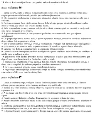 25. Mas no Senhor será justificada e se gloriará toda a descendência de Israel.

[Isaías 46]Isaías   46
1. Bel se encurva, Nebo se abaixa; os seus ídolos são postos sobre os animais, sobre as bestas; essas
cargas que costumáveis levar são pesadas para as bestas já cansadas.
2. Eles juntamente se abaixam e se encurvam; não podem salvar a carga, mas eles mesmos vão para o
cativeiro.
3. Ouvi-me, ó casa de Jacó, e todo o resto da casa de Israel, vós que por mim tendes sido carregados
desde o ventre, que tendes sido levados desde a madre.
4. Até a vossa velhice eu sou o mesmo, e ainda até as cãs eu vos carregarei; eu vos criei, e vos levarei;
sim, eu vos carregarei e vos livrarei.
5. A quem me assemelhareis, e com quem me igualareis e me comparareis, para que sejamos
semelhantes?
6. Os que prodigalizam o ouro da bolsa, e pesam a prata nas balanças, assalariam o ourives, e ele faz um
deus; e diante dele se prostram e adora,
7. Eles o tomam sobre os ombros, o levam, e o colocam no seu lugar, e ali permanece; do seu lugar não
se pode mover; e, se recorrem a ele, resposta nenhuma dá, nem livra alguém da sua tribulação.
8. Lembrai-vos, disto, e considerai; trazei-o à memória, ó transgressores.
9. Lembrai-vos das coisas passadas desde a antigüidade; que eu sou Deus, e não há outro; eu sou Deus, e
não há outro semelhante a mim;
10. que anuncio o fim desde o princípio, e desde a antigüidade as coisas que ainda não sucederam; que
digo: O meu conselho subsistirá, e farei toda a minha vontade;
11. chamando do oriente uma ave de rapina, e dum país remoto o homem do meu conselho; sim, eu o
disse, e eu o cumprirei; formei esse propósito, e também o executarei.
12. Ouvi-me, ó duros de coração, os que estais longe da justiça.
13. Faço chegar a minha justiça; e ela não está longe, e a minha salvação não tardará; mas estabelecerei
a salvação em Sião, e em Israel a minha glória.

[Isaías 47]Isaías   47
1. Desce, e assenta-te no pó, ó virgem filha de Babilônia; assenta-te no chão sem trono, ó filha dos
caldeus, porque nunca mais serás chamada a mimosa nem a delicada.
2. Toma a mó, e mói a farinha; remove o teu véu, suspende a cauda da tua vestidura, descobre as pernas
e passa os rios.
3. A tua nudez será descoberta, e ver-se-á o teu opróbrio; tomarei vingança, e não pouparei a homem
algum.
4. Quanto ao nosso Redentor, o Senhor dos exércitos é o seu nome, o Santo de Israel.
5. Assenta-te calada, e entra nas trevas, ó filha dos caldeus; porque não serás chamada mais a senhora de
reinos.
6. Muito me agastei contra o meu povo, profanei a minha herança, e os entreguei na tua mão; não usaste
de misericórdia para com eles, e até sobre os velhos fizeste muito pesado o teu jugo.
7. E disseste: Eu serei senhora para sempre; de sorte que até agora não tomaste a peito estas coisas, nem
 