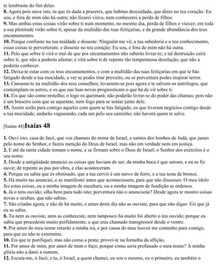te lembraste do fim delas.
8. Agora pois ouve isto, tu que és dada a prazeres, que habitas descuidada, que dizes no teu coração: Eu
sou, e fora de mim não há outra; não ficarei viúva, nem conhecerei a perda de filhos.
9. Mas ambas estas coisas virão sobre ti num momento, no mesmo dia, perda de filhos e viuvez; em toda
a sua plenitude virão sobre ti, apesar da multidão das tuas feitiçarias, e da grande abundância dos teus
encantamentos.
10. Porque confiaste na tua maldade e disseste: Ninguém me vê; a tua sabedoria e o teu conhecimento,
essas coisas te perverteram; e disseste no teu coração: Eu sou, e fora de mim não há outra.
11. Pelo que sobre ti virá o mal de que por encantamentos não saberás livrar-te; e tal destruição cairá
sobre ti, que não a poderás afastar; e virá sobre ti de repente tão tempestuosa desolação, que não a
poderás conhecer.
12. Deixa-te estar com os teus encantamentos, e com a multidão das tuas feitiçarias em que te hás
fatigado desde a tua mocidade, a ver se podes tirar proveito, ou se porventura podes inspirar terror.
13. Cansaste-te na multidão dos teus conselhos; levantem-se pois agora e te salvem os astrólogos, que
contemplam os astros, e os que nas luas novas prognosticam o que há de vir sobre ti.
14. Eis que são como restolho; o logo os queimará; não poderão livrar-se do poder das chamas; pois não
é um braseiro com que se aquentar, nem fogo para se sentar junto dele.
15. Assim serão para contigo aqueles com quem te hás fatigado, os que tiveram negócios contigo desde
a tua mocidade; andarão vagueando, cada um pelo seu caminho; não haverá quem te salve.

[Isaías 48]Isaías   48
1. Ouvi isto, casa de Jacó, que vos chamais do nome de Israel, e saístes dos lombos de Judá, que jurais
pelo nome do Senhor, e fazeis menção do Deus de Israel, mas não em verdade nem em justiça.
2. E até da santa cidade tomam o nome, e se firmam sobre o Deus de Israel; o Senhor dos exércitos é o
seu nome.
3. Desde a antigüidade anunciei as coisas que haviam de ser; da minha boca é que saíram, e eu as fiz
ouvir; de repente as pus por obra, e elas aconteceram.
4. Porque eu sabia que és obstinado, que a tua cerviz é um nervo de ferro, e a tua testa de bronze.
5. Há muito tas anunciei, e as manifestei antes que acontecessem, para que não dissesses: O meu ídolo
fez estas coisas, ou a minha imagem de escultura, ou a minha imagem de fundição as ordenou.
6. Já o tens ouvido; olha bem para tudo isto; porventura não o anunciarás? Desde agora te mostro coisas
novas e ocultas, que não sabias.
7. São criadas agora, e não de há muito, e antes deste dia não as ouviste, para que não digas: Eis que já
eu as sabia.
8. Tu nem as ouviste, nem as conheceste, nem tampouco há muito foi aberto o teu ouvido; porque eu
sabia que procedeste muito perfidamente, e que eras chamado transgressor desde o ventre.
9. Por amor do meu nome retardo a minha ira, e por causa do meu louvor me contenho para contigo,
para que eu não te extermine.
10. Eis que te purifiquei, mas não como a prata; provei-te na fornalha da aflição,
11. Por amor de mim, por amor de mim o faço; porque como seria profanado o meu nome? A minha
glória não a darei a outrem,
12. Escuta-me, ó Jacó, e tu, ó Israel, a quem chamei; eu sou o mesmo, eu o primeiro, eu também o
 