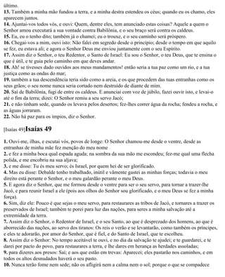último.
13. Também a minha mão fundou a terra, e a minha destra estendeu os céus; quando eu os chamo, eles
aparecem juntos.
14. Ajuntai-vos todos vós, e ouvi: Quem, dentre eles, tem anunciado estas coisas? Aquele a quem o
Senhor amou executará a sua vontade contra Babilônia, e o seu braço será contra os caldeus.
15. Eu, eu o tenho dito; também já o chamei; eu o trouxe, e o seu caminho será próspero.
16. Chegai-vos a mim, ouvi isto: Não falei em segredo desde o princípio; desde o tempo em que aquilo
se fez, eu estava ali; e agora o Senhor Deus me enviou juntamente com o seu Espírito.
17. Assim diz o Senhor, o teu Redentor, o Santo de Israel: Eu sou o Senhor, o teu Deus, que te ensina o
que é útil, e te guia pelo caminho em que deves andar.
18. Ah! se tivesses dado ouvidos aos meus mandamentos! então seria a tua paz como um rio, e a tua
justiça como as ondas do mar;
19. também a tua descendência teria sido como a areia, e os que procedem das tuas entranhas como os
seus grãos; o seu nome nunca seria cortado nem destruído de diante de mim.
20. Saí de Babilônia, fugi de entre os caldeus. E anunciai com voz de júbilo, fazei ouvir isto, e levai-o
até o fim da terra; dizei: O Senhor remiu a seu servo Jacó;
21. e não tinham sede, quando os levava pelos desertos; fez-lhes correr água da rocha; fendeu a rocha, e
as águas jorraram.
22. Não há paz para os ímpios, diz o Senhor.

[Isaías 49]Isaías   49
1. Ouvi-me, ilhas, e escutai vós, povos de longe: O Senhor chamou-me desde o ventre, desde as
entranhas de minha mãe fez menção do meu nome
2. e fez a minha boca qual espada aguda; na sombra da sua mão me escondeu; fez-me qual uma flecha
polida, e me encobriu na sua aljava;
3. e me disse: Tu és meu servo; és Israel, por quem hei de ser glorificado.
4. Mas eu disse: Debalde tenho trabalhado, inútil e vãmente gastei as minhas forças; todavia o meu
direito está perante o Senhor, e o meu galardão perante o meu Deus.
5. E agora diz o Senhor, que me formou desde o ventre para ser o seu servo, para tornar a trazer-lhe
Jacó, e para reunir Israel a ele (pois aos olhos do Senhor sou glorificado, e o meu Deus se fez a minha
força).
6. Sim, diz ele: Pouco é que sejas o meu servo, para restaurares as tribos de Jacó, e tornares a trazer os
preservados de Israel; também te porei para luz das nações, para seres a minha salvação até a
extremidade da terra.
7. Assim diz o Senhor, o Redentor de Israel, e o seu Santo, ao que é desprezado dos homens, ao que é
aborrecido das nações, ao servo dos tiranos: Os reis o verão e se levantarão, como também os príncipes,
e eles te adorarão, por amor do Senhor, que é fiel, e do Santo de Israel, que te escolheu.
8. Assim diz o Senhor: No tempo aceitável te ouvi, e no dia da salvação te ajudei; e te guardarei, e te
darei por pacto do povo, para restaurares a terra, e lhe dares em herança as herdades assoladas;
9. para dizeres aos presos: Saí; e aos que estão em trevas: Aparecei; eles pastarão nos caminhos, e em
todos os altos desnudados haverá o seu pasto.
10. Nunca terão fome nem sede; não os afligirá nem a calma nem o sol; porque o que se compadece
 