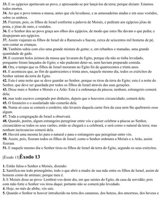33. E os egípcios apertavam ao povo, e apressando-se por lançá-los da terra; porque diziam: Estamos
todos mortos.
34. Ao que o povo tomou a massa, antes que ela levedasse, e as amassadeiras atadas e em seus vestidos,
sobre os ombros.
35. Fizeram, pois, os filhos de Israel conforme a palavra de Moisés, e pediram aos egípcios jóias de
prata, e jóias de ouro, e vestidos.
36. E o Senhor deu ao povo graça aos olhos dos egípcios, de modo que estes lhe davam o que pedia; e
despojaram aos egípcios.
37. Assim viajaram os filhos de Israel de a Ramessés a Sucote, cerca de seiscentos mil homens de pé,
sem contar as crianças.
38. Também subiu com eles uma grande mistura de gente; e, em rebanhos e manadas, uma grande
quantidade de gado.
39. E cozeram bolos ázimos da massa que levaram do Egito, porque ela não se tinha levedado,
porquanto foram lançados do Egito; e não puderam deter-se, nem haviam preparado comida.
40. Ora, o tempo que os filhos de Israel moraram no Egito foi de quatrocentos e trinta anos.
41. E aconteceu que, ao fim de quatrocentos e trinta anos, naquele mesmo dia, todos os exércitos do
Senhor saíram da terra do Egito.
42. Esta é uma noite que se deve guardar ao Senhor, porque os tirou da terra do Egito; esta é a noite do
Senhor, que deve ser guardada por todos os filhos de Israel através das suas gerações.
43. Disse mais o Senhor a Moisés e a Arão: Esta é a ordenança da páscoa; nenhum, estrangeiro comerá
dela;
44. mas todo escravo comprado por dinheiro, depois que o houveres circuncidado, comerá dela.
45. O forasteiro e o assalariado não comerão dela.
46. Numa só casa se comerá o cordeiro; não levareis daquela carne fora da casa nem lhe quebrareis osso
algum.
47. Toda a congregação de Israel a observará.
48. Quando, porém, algum estrangeiro peregrinar entre vós e quiser celebrar a páscoa ao Senhor,
circuncidem-se todos os seus varões; então se chegará e a celebrará, e será como o natural da terra; mas
nenhum incircunciso comerá dela.
49. Haverá uma mesma lei para o natural e para o estrangeiro que peregrinar entre vós.
50. Assim, pois, fizeram todos os filhos de Israel; como o Senhor ordenara a Moisés e a Arão, assim
fizeram.
51. E naquele mesmo dia o Senhor tirou os filhos de Israel da terra do Egito, segundo os seus exércitos.

[Êxodo 13]Êxodo      13
1. Então falou o Senhor a Moisés, dizendo:
2. Santifica-me todo primogênito, todo o que abrir a madre de sua mãe entre os filhos de Israel, assim de
homens como de animais; porque meu é.
3. E Moisés disse ao povo: Lembrai-vos deste dia, em que saístes do Egito, da casa da servidão; pois
com mão forte o Senhor vos tirou daqui; portanto não se comerá pão levedado.
4. Hoje, no mês de abibe, vós saís.
5. Quando o Senhor te houver introduzido na terra dos cananeus, dos heteus, dos amorreus, dos heveus e
 