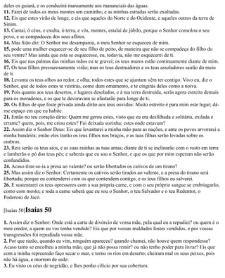 deles os guiará, e os conduzirá mansamente aos mananciais das águas.
11. Farei de todos os meus montes um caminho; e as minhas estradas serão exaltadas.
12. Eis que estes virão de longe, e eis que aqueles do Norte e do Ocidente, e aqueles outros da terra de
Sinim.
13. Cantai, ó céus, e exulta, ó terra, e vós, montes, estalai de júbilo, porque o Senhor consolou o seu
povo, e se compadeceu dos seus aflitos.
14. Mas Sião diz: O Senhor me desamparou, o meu Senhor se esqueceu de mim.
15. pode uma mulher esquecer-se de seu filho de peito, de maneira que não se compadeça do filho do
seu ventre? Mas ainda que esta se esquecesse, eu, todavia, não me esquecerei de ti.
16. Eis que nas palmas das minhas mãos eu te gravei; os teus muros estão continuamente diante de mim.
17. Os teus filhos pressurosamente virão; mas os teus destruidores e os teus assoladores sairão do meio
de ti.
18. Levanta os teus olhos ao redor, e olha; todos estes que se ajuntam vêm ter contigo. Vivo eu, diz o
Senhor, que de todos estes te vestirás, como dum ornamento, e te cingirás deles como a noiva.
19. Pois quanto aos teus desertos, e lugares desolados, e à tua terra destruída, serás agora estreita demais
para os moradores, e os que te devoravam se afastarão para longe de ti.
20. Os filhos de que foste privada ainda dirão aos teus ouvidos: Muito estreito é para mim este lugar; dá-
me espaço em que eu habite.
21. Então no teu coração dirás: Quem me gerou estes, visto que eu era desfilhada e solitária, exilada e
errante? quem, pois, me criou estes? Fui deixada sozinha; estes onde estavam?
22. Assim diz o Senhor Deus: Eis que levantarei a minha mão para as nações, e ante os povos arvorarei a
minha bandeira; então eles trarão os teus filhos nos braços, e as tuas filhas serão levadas sobre os
ombros.
23. Reis serão os teus aios, e as suas rainhas as tuas amas; diante de ti se inclinarão com o rosto em terra
e lamberão o pó dos teus pés; e saberás que eu sou o Senhor, e que os que por mim esperam não serão
confundidos.
24. Acaso tirar-se-ia a presa ao valente? ou serão libertados os cativos de um tirano?
25. Mas assim diz o Senhor: Certamente os cativos serão tirados ao valente, e a presa do tirano será
libertada; porque eu contenderei com os que contendem contigo, e os teus filhos eu salvarei.
26. E sustentarei os teus opressores com a sua própria carne, e com o seu próprio sangue se embriagarão,
como com mosto; e toda a carne saberá que eu sou o Senhor, o teu Salvador e o teu Redentor, o
Poderoso de Jacó.

[Isaías 50]Isaías   50
1. Assim diz o Senhor: Onde está a carta de divórcio de vossa mãe, pela qual eu a repudiei? ou quem é o
meu credor, a quem eu vos tenha vendido? Eis que por vossas maldades fostes vendidos, e por vossas
transgressões foi repudiada vossa mãe.
2. Por que razão, quando eu vim, ninguém apareceu? quando chamei, não houve quem respondesse?
Acaso tanto se encolheu a minha mão, que já não possa remir? ou não tenho poder para livrar? Eis que
com a minha repreensão faço secar o mar, e torno os rios em deserto; cheiram mal os seus peixes, pois
não há água, e morrem de sede:
3. Eu visto os céus de negridão, e lhes ponho cilício por sua cobertura.
 