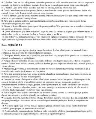 4. O Senhor Deus me deu a língua dos instruídos para que eu saiba sustentar com uma palavra o que está
cansado; ele desperta-me todas as manhãs; desperta-me o ouvido para que eu ouça como discípulo.
5. O Senhor Deus abriu-me os ouvidos, e eu não fui rebelde, nem me retirei para trás.
6. Ofereci as minhas costas aos que me feriam, e as minhas faces aos que me arrancavam a barba; não
escondi o meu rosto dos que me afrontavam e me cuspiam.
7. Pois o Senhor Deus me ajuda; portanto não me sinto confundido; por isso pus o meu rosto como um
seixo, e sei que não serei envergonhado.
8. Perto está o que me justifica; quem contenderá comigo? apresentemo-nos juntos; quem é meu
adversário? chegue-se para mim.
9. Eis que o Senhor Deus me ajuda; quem há que me condene? Eis que todos eles se envelhecerão como
um vestido, e a traça os comerá.
10. Quem há entre vós que tema ao Senhor? ouça ele a voz do seu servo. Aquele que anda em trevas, e
não tem luz, confie no nome do Senhor, e firme-se sobre o seu Deus.
11. Eia! todos vós, que acendeis fogo, e vos cingis com tições acesos; andai entre as labaredas do vosso
fogo, e entre os tições que ateastes! Isto vos sobrevirá da minha mão, e em tormentos jazereis.

[Isaías 51]Isaías   51
1. Ouvi-me vós, os que seguis a justiça, os que buscais ao Senhor; olhai para a rocha donde fostes
cortados, e para a caverna do poço donde fostes cavados.
2. Olhai para Abraão, vosso pai, e para Sara, que vos deu à luz; porque ainda quando ele era um só, eu o
chamei, e o abençoei e o multipliquei.
3. Porque o Senhor consolará a Sião; consolará a todos os seus lugares assolados, e fará o seu deserto
como o Edem e a sua solidão como o jardim do Senhor; gozo e alegria se acharão nela, ação de graças, e
voz de cântico.
4. Atendei-me, povo meu, e nação minha, inclinai os ouvidos para mim; porque de mim sairá a lei, e
estabelecerei a minha justiça como luz dos povos.
5. Perto está a minha justiça, vem saindo a minha salvação, e os meus braços governarão os povos; as
ilhas me aguardam, e no meu braço esperam.
6. Levantai os vossos olhos para os céus e olhai para a terra em baixo; porque os céus desaparecerão
como a fumaça, e a terra se envelhecerá como um vestido; e os seus moradores morrerão
semelhantemente; a minha salvação, porém, durará para sempre, e a minha justiça não será abolida.
7. Ouvi-me, vós que conheceis a justiça, vós, povo, em cujo coração está a minha lei; não temais o
opróbrio dos homens, nem vos turbeis pelas suas injúrias.
8. Pois a traça os roerá como a um vestido, e o bicho os comerá como à lã; a minha justiça, porém,
durará para sempre, e a minha salvação para todas as gerações.
9. Desperta, desperta, veste-te de força, ó braço do Senhor; desperta como nos dias da antigüidade, como
nas gerações antigas. Porventura não és tu aquele que cortou em pedaços a Raabe, e traspassou ao
dragão,
10. Não és tu aquele que secou o mar, as águas do grande abismo? o que fez do fundo do mar um
caminho, para que por ele passassem os remidos?
11. Assim voltarão os resgatados do Senhor, e virão com júbilo a Sião; e haverá perpétua alegria sobre
as suas cabeças; gozo e alegria alcançarão, a tristeza e o gemido fugirão.
 
