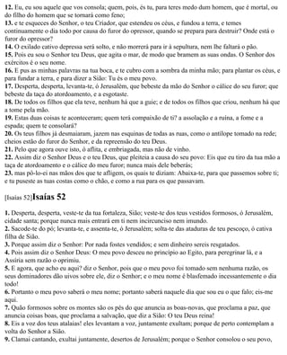 12. Eu, eu sou aquele que vos consola; quem, pois, és tu, para teres medo dum homem, que é mortal, ou
do filho do homem que se tornará como feno;
13. e te esqueces do Senhor, o teu Criador, que estendeu os céus, e fundou a terra, e temes
continuamente o dia todo por causa do furor do opressor, quando se prepara para destruir? Onde está o
furor do opressor?
14. O exilado cativo depressa será solto, e não morrerá para ir à sepultura, nem lhe faltará o pão.
15. Pois eu sou o Senhor teu Deus, que agita o mar, de modo que bramem as suas ondas. O Senhor dos
exércitos é o seu nome.
16. E pus as minhas palavras na tua boca, e te cubro com a sombra da minha mão; para plantar os céus, e
para fundar a terra, e para dizer a Sião: Tu és o meu povo.
17. Desperta, desperta, levanta-te, ó Jerusalém, que bebeste da mão do Senhor o cálice do seu furor; que
bebeste da taça do atordoamento, e a esgotaste.
18. De todos os filhos que ela teve, nenhum há que a guie; e de todos os filhos que criou, nenhum há que
a tome pela mão.
19. Estas duas coisas te aconteceram; quem terá compaixão de ti? a assolação e a ruína, a fome e a
espada; quem te consolará?
20. Os teus filhos já desmaiaram, jazem nas esquinas de todas as ruas, como o antílope tomado na rede;
cheios estão do furor do Senhor, e da repreensão do teu Deus.
21. Pelo que agora ouve isto, ó aflita, e embriagada, mas não de vinho.
22. Assim diz o Senhor Deus e o teu Deus, que pleiteia a causa do seu povo: Eis que eu tiro da tua mão a
taça de atordoamento e o cálice do meu furor; nunca mais dele beberás;
23. mas pô-lo-ei nas mãos dos que te afligem, os quais te diziam: Abaixa-te, para que passemos sobre ti;
e tu puseste as tuas costas como o chão, e como a rua para os que passavam.

[Isaías 52]Isaías   52
1. Desperta, desperta, veste-te da tua fortaleza, Sião; veste-te dos teus vestidos formosos, ó Jerusalém,
cidade santa; porque nunca mais entrará em ti nem incircunciso nem imundo.
2. Sacode-te do pó; levanta-te, e assenta-te, ó Jerusalém; solta-te das ataduras de teu pescoço, ó cativa
filha de Sião.
3. Porque assim diz o Senhor: Por nada fostes vendidos; e sem dinheiro sereis resgatados.
4. Pois assim diz o Senhor Deus: O meu povo desceu no princípio ao Egito, para peregrinar lá, e a
Assíria sem razão o oprimiu.
5. E agora, que acho eu aqui? diz o Senhor, pois que o meu povo foi tomado sem nenhuma razão, os
seus dominadores dão uivos sobre ele, diz o Senhor; e o meu nome é blasfemado incessantemente o dia
todo!
6. Portanto o meu povo saberá o meu nome; portanto saberá naquele dia que sou eu o que falo; eis-me
aqui.
7. Quão formosos sobre os montes são os pés do que anuncia as boas-novas, que proclama a paz, que
anuncia coisas boas, que proclama a salvação, que diz a Sião: O teu Deus reina!
8. Eis a voz dos teus atalaias! eles levantam a voz, juntamente exultam; porque de perto contemplam a
volta do Senhor a Sião.
9. Clamai cantando, exultai juntamente, desertos de Jerusalém; porque o Senhor consolou o seu povo,
 