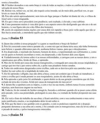 remiu a Jerusalém.
10. O Senhor desnudou o seu santo braço à vista de todas as nações; e todos os confins da terra verão a
salvação do nosso Deus.
11. Retirai-vos, retirai-vos, saí daí, não toqueis coisa imunda; saí do meio dela, purificai-vos, os que
levais os vasos do Senhor.
12. Pois não saireis apressadamente, nem ireis em fuga; porque o Senhor irá diante de vós, e o Deus de
Israel será a vossa retaguarda.
13. Eis que o meu servo procederá com prudência; será exaltado, e elevado, e mui sublime.
14. Como pasmaram muitos à vista dele (pois o seu aspecto estava tão desfigurado que não era o de um
homem, e a sua figura não era a dos filhos dos homens),
15. assim ele espantará muitas nações; por causa dele reis taparão a boca; pois verão aquilo que não se
lhes havia anunciado, e entenderão aquilo que não tinham ouvido.

[Isaías 53]Isaías   53
1. Quem deu crédito à nossa pregação? e a quem se manifestou o braço do Senhor?
2. Pois foi crescendo como renovo perante ele, e como raiz que sai duma terra seca; não tinha formosura
nem beleza; e quando olhávamos para ele, nenhuma beleza víamos, para que o desejássemos.
3. Era desprezado, e rejeitado dos homens; homem de dores, e experimentado nos sofrimentos; e, como
um de quem os homens escondiam o rosto, era desprezado, e não fizemos dele caso algum.
4. Verdadeiramente ele tomou sobre si as nossas enfermidades, e carregou com as nossas dores; e nós o
reputávamos por aflito, ferido de Deus, e oprimido.
5. Mas ele foi ferido por causa das nossas transgressões, e esmagado por causa das nossas iniqüidades; o
castigo que nos traz a paz estava sobre ele, e pelas suas pisaduras fomos sarados.
6. Todos nós andávamos desgarrados como ovelhas, cada um se desviava pelo seu caminho; mas o
Senhor fez cair sobre ele a iniqüidade de todos nós.
7. Ele foi oprimido e afligido, mas não abriu a boca; como um cordeiro que é levado ao matadouro, e
como a ovelha que é muda perante os seus tosquiadores, assim ele não abriu a boca.
8. Pela opressão e pelo juízo foi arrebatado; e quem dentre os da sua geração considerou que ele fora
cortado da terra dos viventes, ferido por causa da transgressão do meu povo?
9. E deram-lhe a sepultura com os ímpios, e com o rico na sua morte, embora nunca tivesse cometido
injustiça, nem houvesse engano na sua boca.
10. Todavia, foi da vontade do Senhor esmagá-lo, fazendo-o enfermar; quando ele se puser como oferta
pelo pecado, verá a sua posteridade, prolongará os seus dias, e a vontade do Senhor prosperará nas suas
mãos.
11. Ele verá o fruto do trabalho da sua alma, e ficará satisfeito; com o seu conhecimento o meu servo
justo justificará a muitos, e as iniqüidades deles levará sobre si.
12. Pelo que lhe darei o seu quinhão com os grandes, e com os poderosos repartirá ele o despojo;
porquanto derramou a sua alma até a morte, e foi contado com os transgressores; mas ele levou sobre si
o pecado de muitos, e pelos transgressores intercedeu.

[Isaías 54]Isaías   54
 
