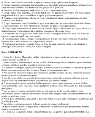 4. Eis que eu o dei como testemunha aos povos, como príncipe e governador dos povos.
5. Eis que chamarás a uma nação que não conheces, e uma nação que nunca te conheceu a ti correrá, por
amor do Senhor teu Deus, e do Santo de Israel; porque ele te glorificou.
6. Buscai ao Senhor enquanto se pode achar, invocai-o enquanto está perto.
7. Deixe o ímpio o seu caminho, e o homem maligno os seus pensamentos; volte-se ao Senhor, que se
compadecerá dele; e para o nosso Deus, porque é generoso em perdoar.
8. Porque os meus pensamentos não são os vossos pensamentos, nem os vossos caminhos os meus
caminhos, diz o Senhor.
9. Porque, assim como o céu é mais alto do que a terra, assim são os meus caminhos mais altos do que
os vossos caminhos, e os meus pensamentos mais altos do que os vossos pensamentos.
10. Porque, assim como a chuva e a neve descem dos céus e para lá não tornam, mas regam a terra, e a
fazem produzir e brotar, para que dê semente ao semeador, e pão ao que come,
11. assim será a palavra que sair da minha boca: ela não voltará para mim vazia, antes fará o que me
apraz, e prosperará naquilo para que a enviei.
12. Pois com alegria saireis, e em paz sereis guiados; os montes e os outeiros romperão em cânticos
diante de vós, e todas as árvores de campo baterão palmas.
13. Em lugar do espinheiro crescerá a faia, e em lugar da sarça crescerá a murta; o que será para o
Senhor por nome, por sinal eterno, que nunca se apagará.

[Isaías 56]Isaías   56
1. Assim diz o Senhor: Mantende a retidão, e fazei justiça; porque a minha salvação está prestes a vir, e
a minha justiça a manifestar-se.
2. Bem-aventurado o homem que fizer isto, e o filho do homem que lançar mão disto: que se abstém de
profanar o sábado, e guarda a sua mão de cometer o mal.
3. E não fale o estrangeiro, que se houver unido ao Senhor, dizendo: Certamente o Senhor me separará
do seu povo; nem tampouco diga o eunuco: Eis que eu sou uma árvore seca.
4. Pois assim diz o Senhor a respeito dos eunucos que guardam os meus sábados, e escolhem as coisas
que me agradam, e abraçam o meu pacto:
5. Dar-lhes-ei na minha casa e dentro dos meus muros um memorial e um nome melhor do que o de
filhos e filhas; um nome eterno darei a cada um deles, que nunca se apagará.
6. E aos estrangeiros, que se unirem ao Senhor, para o servirem, e para amarem o nome do Senhor,
sendo deste modo servos seus, todos os que guardarem o sábado, não o profanando, e os que abraçarem
o meu pacto,
7. sim, a esses os levarei ao meu santo monte, e os alegrarei na minha casa de oração; os seus
holocaustos e os seus sacrifícios serão aceitos no meu altar; porque a minha casa será chamada casa de
oração para todos os povos.
8. Assim diz o Senhor Deus, que ajunta os dispersos de Israel: Ainda outros ajuntarei a ele, além dos que
já se lhe ajuntaram.
9. Vós, todos os animais do campo, todos os animais do bosque, vinde comer.
10. Todos os seus atalaias são cegos, nada sabem; todos são cães mudos, não podem ladrar; deitados,
sonham e gostam de dormir.
11. E estes cães são gulosos, nunca se podem fartar; e eles são pastores que nada compreendem; todos
 