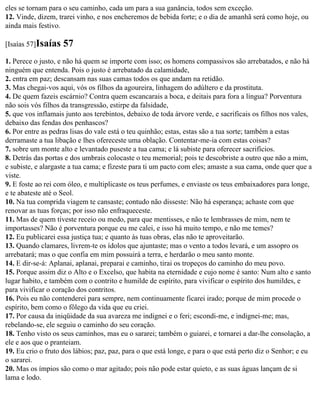 eles se tornam para o seu caminho, cada um para a sua ganância, todos sem exceção.
12. Vinde, dizem, trarei vinho, e nos encheremos de bebida forte; e o dia de amanhã será como hoje, ou
ainda mais festivo.

[Isaías 57]Isaías   57
1. Perece o justo, e não há quem se importe com isso; os homens compassivos são arrebatados, e não há
ninguém que entenda. Pois o justo é arrebatado da calamidade,
2. entra em paz; descansam nas suas camas todos os que andam na retidão.
3. Mas chegai-vos aqui, vós os filhos da agoureira, linhagem do adúltero e da prostituta.
4. De quem fazeis escárnio? Contra quem escancarais a boca, e deitais para fora a língua? Porventura
não sois vós filhos da transgressão, estirpe da falsidade,
5. que vos inflamais junto aos terebintos, debaixo de toda árvore verde, e sacrificais os filhos nos vales,
debaixo das fendas dos penhascos?
6. Por entre as pedras lisas do vale está o teu quinhão; estas, estas são a tua sorte; também a estas
derramaste a tua libação e lhes ofereceste uma oblação. Contentar-me-ia com estas coisas?
7. sobre um monte alto e levantado puseste a tua cama; e lá subiste para oferecer sacrifícios.
8. Detrás das portas e dos umbrais colocaste o teu memorial; pois te descobriste a outro que não a mim,
e subiste, e alargaste a tua cama; e fizeste para ti um pacto com eles; amaste a sua cama, onde quer que a
viste.
9. E foste ao rei com óleo, e multiplicaste os teus perfumes, e enviaste os teus embaixadores para longe,
e te abateste até o Seol.
10. Na tua comprida viagem te cansaste; contudo não disseste: Não há esperança; achaste com que
renovar as tuas forças; por isso não enfraqueceste.
11. Mas de quem tiveste receio ou medo, para que mentisses, e não te lembrasses de mim, nem te
importasses? Não é porventura porque eu me calei, e isso há muito tempo, e não me temes?
12. Eu publicarei essa justiça tua; e quanto às tuas obras, elas não te aproveitarão.
13. Quando clamares, livrem-te os ídolos que ajuntaste; mas o vento a todos levará, e um assopro os
arrebatará; mas o que confia em mim possuirá a terra, e herdarão o meu santo monte.
14. E dir-se-á: Aplanai, aplanai, preparai e caminho, tirai os tropeços do caminho do meu povo.
15. Porque assim diz o Alto e o Excelso, que habita na eternidade e cujo nome é santo: Num alto e santo
lugar habito, e também com o contrito e humilde de espírito, para vivificar o espírito dos humildes, e
para vivificar o coração dos contritos.
16. Pois eu não contenderei para sempre, nem continuamente ficarei irado; porque de mim procede o
espírito, bem como o fôlego da vida que eu criei.
17. Por causa da iniqüidade da sua avareza me indignei e o feri; escondi-me, e indignei-me; mas,
rebelando-se, ele seguiu o caminho do seu coração.
18. Tenho visto os seus caminhos, mas eu o sararei; também o guiarei, e tornarei a dar-lhe consolação, a
ele e aos que o pranteiam.
19. Eu crio o fruto dos lábios; paz, paz, para o que está longe, e para o que está perto diz o Senhor; e eu
o sararei.
20. Mas os ímpios são como o mar agitado; pois não pode estar quieto, e as suas águas lançam de si
lama e lodo.
 