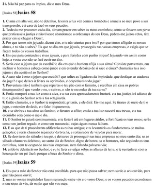 21. Não há paz para os ímpios, diz o meu Deus.

[Isaías 58]Isaías   58
1. Clama em alta voz, não te detenhas, levanta a tua voz como a trombeta e anuncia ao meu povo a sua
transgressão, e à casa de Jacó os seus pecados.
2. Todavia me procuram cada dia, tomam prazer em saber os meus caminhos; como se fossem um povo
que praticasse a justiça e não tivesse abandonado a ordenança do seu Deus, pedem-me juízos retos, têm
prazer em se chegar a Deus!,
3. Por que temos nós jejuado, dizem eles, e tu não atentas para isso? por que temos afligido as nossas
almas, e tu não o sabes? Eis que no dia em que jejuais, prosseguis nas vossas empresas, e exigis que se
façam todos os vossos trabalhos.
4. Eis que para contendas e rixas jejuais, e para ferirdes com punho iníquo! Jejuando vós assim como
hoje, a vossa voz não se fará ouvir no alto.
5. Seria esse o jejum que eu escolhi? o dia em que o homem aflija a sua alma? Consiste porventura, em
inclinar o homem a cabeça como junco e em estender debaixo de si saco e cinza? chamarias tu a isso
jejum e dia aceitável ao Senhor?
6. Acaso não é este o jejum que escolhi? que soltes as ligaduras da impiedade, que desfaças as ataduras
do jugo? e que deixes ir livres os oprimidos, e despedaces todo jugo?
7. Porventura não é também que repartas o teu pão com o faminto, e recolhas em casa os pobres
desamparados? que vendo o nu, o cubras, e não te escondas da tua carne?
8. Então romperá a tua luz como a alva, e a tua cura apressadamente brotará. e a tua justiça irá adiante de
ti; e a glória do Senhor será a tua retaguarda.
9. Então clamarás, e o Senhor te responderá; gritarás, e ele dirá: Eis-me aqui. Se tirares do meio de ti o
jugo, o estender do dedo, e o falar iniquamente;
10. e se abrires a tua alma ao faminto, e fartares o aflito; então a tua luz nascerá nas trevas, e a tua
escuridão será como o meio dia.
11. O Senhor te guiará continuamente, e te fartará até em lugares áridos, e fortificará os teus ossos; serás
como um jardim regado, e como um manancial, cujas águas nunca falham.
12. E os que de ti procederem edificarão as ruínas antigas; e tu levantarás os fundamentos de muitas
gerações; e serás chamado reparador da brecha, e restaurador de veredas para morar.
13. Se desviares do sábado o teu pé, e deixares de prosseguir nas tuas empresas no meu santo dia; se ao
sábado chamares deleitoso, ao santo dia do Senhor, digno de honra; se o honrares, não seguindo os teus
caminhos, nem te ocupando nas tuas empresas, nem falando palavras vãs;
14. então te deleitarás no Senhor, e eu te farei cavalgar sobre as alturas da terra, e te sustentarei com a
herança de teu pai Jacó; porque a boca do Senhor o disse.

[Isaías 59]Isaías   59
1. Eis que a mão do Senhor não está encolhida, para que não possa salvar; nem surdo o seu ouvido, para
que não possa ouvir;
2. mas as vossas iniqüidades fazem separação entre vós e o vosso Deus; e os vossos pecados esconderam
o seu rosto de vós, de modo que não vos ouça.
 