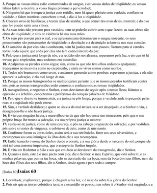 3. Porque as vossas mãos estão contaminadas de sangue, e os vossos dedos de iniqüidade; os vossos
lábios falam a mentira, a vossa língua pronuncia perversidade.
4. Ninguém há que invoque a justiça com retidão, nem há quem pleiteie com verdade; confiam na
vaidade, e falam mentiras; concebem o mal, e dão à luz a iniqüidade.
5. Chocam ovos de basiliscos, e tecem teias de aranha; o que comer dos ovos deles, morrerá; e do ovo
que for pisado sairá uma víbora.
6. As suas teias não prestam para vestidos; nem se poderão cobrir com o que fazem; as suas obras são
obras de iniqüidade, e atos de violência há nas suas mãos.
7. Os seus pés correm para o mal, e se apressam para derramarem o sangue inocente; os seus
pensamentos são pensamentos de iniqüidade; a desolação e a destruição acham-se nas suas estradas.
8. O caminho da paz eles não o conhecem, nem há justiça nos seus passos; fizeram para si veredas
tortas; todo aquele que anda por elas não tem conhecimento da paz.
9. Pelo que a justiça está longe de nós, e a retidão não nos alcança; esperamos pela luz, e eis que só há
trevas; pelo resplendor, mas andamos em escuridão.
10. Apalpamos as paredes como cegos; sim, como os que não têm olhos andamos apalpando;
tropeçamos ao meio-dia como no crepúsculo, e entre os vivos somos como mortos.
11. Todos nós bramamos como ursos, e andamos gemendo como pombas; esperamos a justiça, e ela não
aparece; a salvação, e ela está longe de nós.
12. Porque as nossas transgressões se multiplicaram perante ti, e os nossos pecados testificam contra
nós; pois as nossas transgressões estão conosco, e conhecemos as nossas iniqüidades.
13. transgredimos, e negamos o Senhor, e nos desviamos de seguir após o nosso Deus; falamos a
opressão e a rebelião, concebemos e proferimos do coração palavras de falsidade.
14. Pelo que o direito se tornou atrás, e a justiça se pôs longe; porque a verdade anda tropeçando pelas
ruas, e a eqüidade não pode entrar.
15. Sim, a verdade desfalece; e quem se desvia do mal arrisca-se a ser despojado; e o Senhor o viu, e
desagradou-lhe o não haver justiça.
16. E viu que ninguém havia, e maravilhou-se de que não houvesse um intercessor; pelo que o seu
próprio braço lhe trouxe a salvação, e a sua própria justiça o susteve;
17. vestiu-se de justiça, como de uma couraça, e pôs na cabeça o capacete da salvação; e por vestidura
pôs sobre si vestes de vingança, e cobriu-se de zelo, como de um manto.
18. Conforme forem as obras deles, assim será a sua retribuição, furor aos seus adversários, e
recompensa aos seus inimigos; às ilhas dará ele a sua recompensa.
19. Então temerão o nome do Senhor desde o poente, e a sua glória desde o nascente do sol; porque ele
virá tal uma corrente impetuosa, que o assopro do Senhor impele.
20. E virá um Redentor a Sião e aos que em Jacó se desviarem da transgressão, diz o Senhor.
21. Quanto a mim, este é o meu pacto com eles, diz o Senhor: o meu Espírito, que está sobre ti, e as
minhas palavras, que pus na tua boca, não se desviarão da tua boca, nem da boca dos teus filhos, nem da
boca dos filhos dos teus filhos, diz o Senhor, desde agora e para todo o sempre.

[Isaías 60]Isaías   60
1. Levanta-te, resplandece, porque é chegada a tua luz, e é nascida sobre ti a glória do Senhor.
2. Pois eis que as trevas cobrirão a terra, e a escuridão os povos; mas sobre ti o Senhor virá surgindo, e a
 