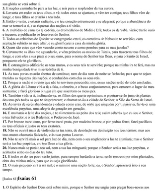 sua glória se verá sobre ti.
3. E nações caminharão para a tua luz, e reis para o resplendor da tua aurora.
4. Levanta em redor os teus olhos, e vê; todos estes se ajuntam, e vêm ter contigo; teus filhos vêm de
longe, e tuas filhas se criarão a teu lado.
5. Então o verás, e estarás radiante, e o teu coração estremecerá e se alegrará; porque a abundância do
mar se tornará a ti, e as riquezas das nações a ti virão.
6. A multidão de camelos te cobrirá, os dromedários de Midiã e Efá; todos os de Sabá, virão; trarão ouro
e incenso, e publicarão os louvores do Senhor.
7. Todos os rebanhos de Quedar se congregarão em ti, os carneiros de Nebaoite te servirão; com
aceitação subirão ao meu altar, e eu glorificarei a casa da minha glória.
8. Quem são estes que vêm voando como nuvens e como pombas para as suas janelas?
9. Certamente as ilhas me aguardarão, e vêm primeiro os navios de Társis, para trazerem teus filhos de
longe, e com eles a sua prata e o seu ouro, para o nome do Senhor teu Deus, e para o Santo de Israel,
porquanto ele te glorificou.
10. E estrangeiros edificarão os teus muros, e os seus reis te servirão; porque na minha ira te feri, mas na
minha benignidade tive misericórdia de ti.
11. As tuas portas estarão abertas de contínuo; nem de dia nem de noite se fecharão; para que te sejam
trazidas as riquezas das nações, e conduzidos com elas os seus reis.
12. Porque a nação e o reino que não te servirem perecerão; sim, essas nações serão de todo assoladas.
13. A glória do Líbano virá a ti; a faia, o olmeiro, e o buxo conjuntamente, para ornarem o lugar do meu
santuário; e farei glorioso o lugar em que assentam os meus pés.
14. Também virão a ti, inclinando-se, os filhos dos que te oprimiram; e prostrar-se-ão junto às plantas
dos teus pés todos os que te desprezaram; e chamar-te-ão a cidade do Senhor, a Sião do Santo de Israel.
15. Ao invés de seres abandonada e odiada como eras, de sorte que ninguém por ti passava, far-te-ei uma
excelência perpétua, uma alegria de geração em geração.
16. E mamarás o leite das nações, e te alimentarás ao peito dos reis; assim saberás que eu sou o Senhor,
o teu Salvador, e o teu Redentor, o Poderoso de Jacó.
17. Por bronze trarei ouro, por ferro trarei prata, por madeira bronze, e por pedras ferro; farei pacíficos
os teus oficiais e justos os teus exatores.
18. Não se ouvirá mais de violência na tua terra, de desolação ou destruição nos teus termos; mas aos
teus muros chamarás Salvação, e às tuas portas Louvor.
19. Não te servirá mais o sol para luz do dia, nem com o seu resplendor a lua te alumiará; mas o Senhor
será a tua luz perpétua, e o teu Deus a tua glória.
20. Nunca mais se porá o teu sol, nem a tua lua minguará; porque o Senhor será a tua luz perpétua, e
acabados serão os dias do teu luto.
21. E todos os do teu povo serão justos; para sempre herdarão a terra; serão renovos por mim plantados,
obra das minhas mãos, para que eu seja glorificado.
22. O mais pequeno virá a ser mil, e o mínimo uma nação forte; eu, o Senhor, apressarei isso a seu
tempo.

[Isaías 61]Isaías   61
1. O Espírito do Senhor Deus está sobre mim, porque o Senhor me ungiu para pregar boas-novas aos
 