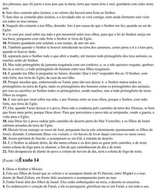 dos jebuseus, que ele jurou a teus pais que te daria, terra que mana leite e mel, guardarás este culto neste
mês.
6. Sete dias comerás pães ázimos, e ao sétimo dia haverá uma festa ao Senhor.
7. Sete dias se comerão pães ázimos, e o levedado não se verá contigo, nem ainda fermento será visto
em todos os teus termos.
8. Naquele dia contarás a teu filho, dizendo: Isto é por causa do que o Senhor me fez, quando eu saí do
Egito;
9. e te será por sinal sobre tua mão e por memorial entre teus olhos, para que a lei do Senhor esteja em
tua boca; porquanto com mão forte o Senhor te tirou do Egito.
10. Portanto guardarás este estatuto a seu tempo, de ano em ano.
11. Também quando o Senhor te houver introduzido na terra dos cananeus, como jurou a ti e a teus pais,
quando te houver dado,
12. separarás para o Senhor tudo o que abrir a madre, até mesmo todo primogênito dos teus animais; os
machos serão do Senhor.
13. Mas todo primogênito de jumenta resgatarás com um cordeiro; e, se o não quiseres resgatar, quebrar-
lhe-ás a cerviz:; e todo primogênito do homem entre teus filhos resgatarás.
14. E quando teu filho te perguntar no futuro, dizendo: Que é isto? responder-lhe-ás: O Senhor, com
mão forte, nos tirou do Egito, da casa da servidão.
15. Porque sucedeu que, endurecendo-se Faraó, para não nos deixar ir, o Senhor matou todos os
primogênitos na terra do Egito, tanto os primogênitos dos homens como os primogênitos dos animais;
por isso eu sacrifico ao Senhor todos os primogênitos, sendo machos; mas a todo primogênito de meus
filhos eu resgato.
16. E isto será por sinal sobre tua mão, e por frontais entre os teus olhos, porque o Senhor, com mão
forte, nos tirou do Egito.
17. Ora, quando Faraó deixou ir o povo, Deus não o conduziu pelo caminho da terra dos filisteus, se bem
que fosse mais perto; porque Deus disse: Para que porventura o povo não se arrependa, vendo a guerra, e
volte para o Egito;
18. mas Deus fez o povo rodear pelo caminho do deserto perto do Mar Vermelho; e os filhos de Israel
subiram armados da terra do Egito.
19. Moisés levou consigo os ossos de José, porquanto havia este solenemente ajuramentado os filhos de
Israel, dizendo: Certamente Deus vos visitará; e vós haveis de levar daqui convosco os meus ossos.
20. Assim partiram de Sucote, e acamparam-se em Etã, à entrada do deserto.
21. E o Senhor ia adiante deles, de dia numa coluna e os dois para os guiar pelo caminho, e de noite
numa coluna de fogo para os alumiar, a fim de que caminhassem de dia e de noite.
22. Não desaparecia de diante do povo a coluna de nuvem de dia, nem a coluna de fogo de noite.

[Êxodo 14]Êxodo       14
1. Disse o Senhor a Moisés:
2. Fala aos filhos de Israel que se voltem e se acampem diante de Pi-Hairote, entre Migdol e o mar,
diante de Baal-Zefom; em frente dele assentareis o acampamento junto ao mar.
3. Então Faraó dirá dos filhos de Israel: Eles estão embaraçados na terra, o deserto os encerrou.
4. Eu endurecerei o coração de Faraó, e ele os perseguirá; glorificar-me-ei em Faraó, e em todo o seu
 