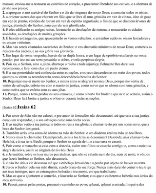 mansos; enviou-me a restaurar os contritos de coração, a proclamar liberdade aos cativos, e a abertura de
prisão aos presos;
2. a apregoar o ano aceitável do Senhor e o dia da vingança do nosso Deus; a consolar todos os tristes;
3. a ordenar acerca dos que choram em Sião que se lhes dê uma grinalda em vez de cinzas, óleo de gozo
em vez de pranto, vestidos de louvor em vez de espírito angustiado; a fim de que se chamem árvores de
justiça, plantação do Senhor, para que ele seja glorificado.
4. E eles edificarão as antigas ruínas, levantarão as desolações de outrora, e restaurarão as cidades
assoladas, as desolações de muitas gerações.
5. E haverá estrangeiros, que apascentarão os vossos rebanhos; e estranhos serão os vossos lavradores e
os vossos vinheiros.
6. Mas vós sereis chamados sacerdotes do Senhor, e vos chamarão ministros de nosso Deus; comereis as
riquezas das nações, e na sua glória vos gloriareis.
7. Em lugar da vossa vergonha, haveis de ter dupla honra; e em lugar de opróbrio exultareis na vossa
porção; por isso na sua terra possuirão o dobro, e terão perpétua alegria.
8. Pois eu, o Senhor, amo o juízo, aborreço o roubo e toda injustiça; fielmente lhes darei sua
recompensa, e farei com eles um pacto eterno.
9. E a sua posteridade será conhecida entre as nações, e os seus descendentes no meio dos povos; todos
quantos os virem os reconhecerão como descendência bendita do Senhor.
10. Regozijar-me-ei muito no Senhor, a minha alma se alegrará no meu Deus, porque me vestiu de
vestes de salvação, cobriu-me com o manto de justiça, como noivo que se adorna com uma grinalda, e
como noiva que se enfeita com as suas jóias.
11. Porque, como a terra produz os seus renovos, e como o horto faz brotar o que nele se semeia, assim o
Senhor Deus fará brotar a justiça e o louvor perante todas as nações.

[Isaías 62]Isaías   62
1. Por amor de Sião não me calarei, e por amor de Jerusalém não descansarei, até que saia a sua justiça
como um resplendor, e a sua salvação como uma tocha acesa.
2. E as nações verão a tua justiça, e todos os reis a tua glória; e chamar-te-ão por um nome novo, que a
boca do Senhor designará.
3. Também serás uma coroa de adorno na mão do Senhor, e um diadema real na mão do teu Deus.
4. Nunca mais te chamarão: Desamparada, nem a tua terra se denominará Desolada; mas chamar-te-ão
Hefzibá, e à tua terra Beulá; porque o Senhor se agrada de ti; e a tua terra se casará.
5. Pois como o mancebo se casa com a donzela, assim teus filhos se casarão contigo; e, como o noivo se
alegra da noiva, assim se alegrará de ti o teu Deus
6. e Jerusalém, sobre os teus muros pus atalaias, que não se calarão nem de dia, nem de noite; ó vós, os
que fazeis lembrar ao Senhor, não descanseis,
7. e não lhe deis a ele descanso até que estabeleça Jerusalém e a ponha por objeto de louvor na terra.
8. Jurou o Senhor pela sua mão direita, e pelo braço da sua força: Nunca mais darei de comer o teu trigo
aos teus inimigos, nem os estrangeiros beberão o teu mosto, em que trabalhaste.
9. Mas os que o ajuntarem o comerão, e louvarão ao Senhor; e os que o colherem o beberão nos átrios do
meu santuário.
10. Passai, passai pelas portas; preparai o caminho ao povo; aplanai, aplanai a estrada, limpai-a das
 