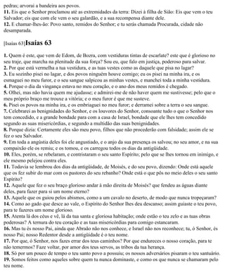 pedras; arvorai a bandeira aos povos.
11. Eis que o Senhor proclamou até as extremidades da terra: Dizei à filha de Sião: Eis que vem o teu
Salvador; eis que com ele vem o seu galardão, e a sua recompensa diante dele.
12. E chamar-lhes-ão: Povo santo, remidos do Senhor; e tu serás chamada Procurada, cidade não
desamparada.

[Isaías 63]Isaías   63
1. Quem é este, que vem de Edom, de Bozra, com vestiduras tintas de escarlate? este que é glorioso no
seu traje, que marcha na plenitude da sua força? Sou eu, que falo em justiça, poderoso para salvar.
2. Por que está vermelha a tua vestidura, e as tuas vestes como as daquele que pisa no lagar?
3. Eu sozinho pisei no lagar, e dos povos ninguém houve comigo; eu os pisei na minha ira, e os
esmaguei no meu furor, e o seu sangue salpicou as minhas vestes, e manchei toda a minha vestidura.
4. Porque o dia da vingança estava no meu coração, e o ano dos meus remidos é chegado.
5. Olhei, mas não havia quem me ajudasse; e admirei-me de não haver quem me sustivesse; pelo que o
meu próprio braço me trouxe a vitória; e o meu furor é que me susteve.
6. Pisei os povos na minha ira, e os embriaguei no meu furor; e derramei sobre a terra o seu sangue.
7. Celebrarei as benignidades do Senhor, e os louvores do Senhor, consoante tudo o que o Senhor nos
tem concedido, e a grande bondade para com a casa de Israel, bondade que ele lhes tem concedido
segundo as suas misericórdias, e segundo a multidão das suas benignidades.
8. Porque dizia: Certamente eles são meu povo, filhos que não procederão com falsidade; assim ele se
fez o seu Salvador.
9. Em toda a angústia deles foi ele angustiado, e o anjo da sua presença os salvou; no seu amor, e na sua
compaixão ele os remiu; e os tomou, e os carregou todos os dias da antigüidade.
10. Eles, porém, se rebelaram, e contristaram o seu santo Espírito; pelo que se lhes tornou em inimigo, e
ele mesmo pelejou contra eles.
11. Todavia se lembrou dos dias da antigüidade, de Moisés, e do seu povo, dizendo: Onde está aquele
que os fez subir do mar com os pastores do seu rebanho? Onde está o que pôs no meio deles o seu santo
Espírito?
12. Aquele que fez o seu braço glorioso andar à mão direita de Moisés? que fendeu as águas diante
deles, para fazer para si um nome eterno?
13. Aquele que os guiou pelos abismos, como a um cavalo no deserto, de modo que nunca tropeçaram?
14. Como ao gado que desce ao vale, o Espírito do Senhor lhes deu descanso; assim guiaste o teu povo,
para te fazeres um nome glorioso.
15. Atenta lá dos céus e vê, lá da tua santa e gloriosa habitação; onde estão o teu zelo e as tuas obras
poderosas? A ternura do teu coração e as tuas misericórdias para comigo estancaram.
16. Mas tu és nosso Pai, ainda que Abraão não nos conhece, e Israel não nos reconhece; tu, ó Senhor, és
nosso Pai; nosso Redentor desde a antigüidade é o teu nome.
17. Por que, ó Senhor, nos fazes errar dos teus caminhos? Por que endureces o nosso coração, para te
não temermos? Faze voltar, por amor dos teus servos, as tribos da tua herança.
18. Só por um pouco de tempo o teu santo povo a possuiu; os nossos adversários pisaram o teu santuário.
19. Somos feitos como aqueles sobre quem tu nunca dominaste, e como os que nunca se chamaram pelo
teu nome.
 