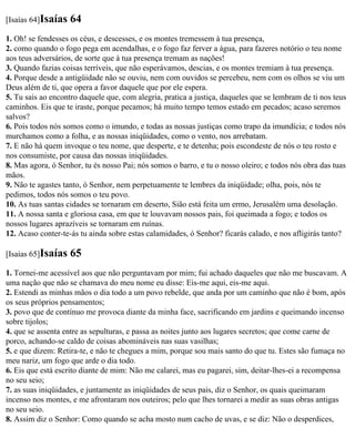 [Isaías 64]Isaías   64
1. Oh! se fendesses os céus, e descesses, e os montes tremessem à tua presença,
2. como quando o fogo pega em acendalhas, e o fogo faz ferver a água, para fazeres notório o teu nome
aos teus adversários, de sorte que à tua presença tremam as nações!
3. Quando fazias coisas terríveis, que não esperávamos, descias, e os montes tremiam à tua presença.
4. Porque desde a antigüidade não se ouviu, nem com ouvidos se percebeu, nem com os olhos se viu um
Deus além de ti, que opera a favor daquele que por ele espera.
5. Tu sais ao encontro daquele que, com alegria, pratica a justiça, daqueles que se lembram de ti nos teus
caminhos. Eis que te iraste, porque pecamos; há muito tempo temos estado em pecados; acaso seremos
salvos?
6. Pois todos nós somos como o imundo, e todas as nossas justiças como trapo da imundícia; e todos nós
murchamos como a folha, e as nossas iniqüidades, como o vento, nos arrebatam.
7. E não há quem invoque o teu nome, que desperte, e te detenha; pois escondeste de nós o teu rosto e
nos consumiste, por causa das nossas iniqüidades.
8. Mas agora, ó Senhor, tu és nosso Pai; nós somos o barro, e tu o nosso oleiro; e todos nós obra das tuas
mãos.
9. Não te agastes tanto, ó Senhor, nem perpetuamente te lembres da iniqüidade; olha, pois, nós te
pedimos, todos nós somos o teu povo.
10. As tuas santas cidades se tornaram em deserto, Sião está feita um ermo, Jerusalém uma desolação.
11. A nossa santa e gloriosa casa, em que te louvavam nossos pais, foi queimada a fogo; e todos os
nossos lugares aprazíveis se tornaram em ruínas.
12. Acaso conter-te-ás tu ainda sobre estas calamidades, ó Senhor? ficarás calado, e nos afligirás tanto?

[Isaías 65]Isaías   65
1. Tornei-me acessível aos que não perguntavam por mim; fui achado daqueles que não me buscavam. A
uma nação que não se chamava do meu nome eu disse: Eis-me aqui, eis-me aqui.
2. Estendi as minhas mãos o dia todo a um povo rebelde, que anda por um caminho que não é bom, após
os seus próprios pensamentos;
3. povo que de contínuo me provoca diante da minha face, sacrificando em jardins e queimando incenso
sobre tijolos;
4. que se assenta entre as sepulturas, e passa as noites junto aos lugares secretos; que come carne de
porco, achando-se caldo de coisas abomináveis nas suas vasilhas;
5. e que dizem: Retira-te, e não te chegues a mim, porque sou mais santo do que tu. Estes são fumaça no
meu nariz, um fogo que arde o dia todo.
6. Eis que está escrito diante de mim: Não me calarei, mas eu pagarei, sim, deitar-lhes-ei a recompensa
no seu seio;
7. as suas iniqüidades, e juntamente as iniqüidades de seus pais, diz o Senhor, os quais queimaram
incenso nos montes, e me afrontaram nos outeiros; pelo que lhes tornarei a medir as suas obras antigas
no seu seio.
8. Assim diz o Senhor: Como quando se acha mosto num cacho de uvas, e se diz: Não o desperdices,
 