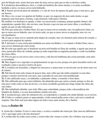 pois há bênção nele; assim farei por amor de meus servos, para que eu não os destrua a todos.
9. E produzirei descendência a Jacó, e a Judá um herdeiro dos meus montes; e os meus escolhidos
herdarão a terra e os meus servos nela habitarão.
10. E Sarom servirá de pasto de rebanhos, e o vale de Acor de repouso de gado, para o meu povo, que
me buscou.
11. Mas a vós, os que vos apartais do Senhor, os que vos esqueceis do meu santo monte, os que
preparais uma mesa para a fortuna, e que misturais vinho para o Destino
12. também vos destinarei à espada, e todos vos encurvareis à matança; porque quando chamei, não
respondestes; quando falei, não ouvistes, mas fizestes o que era mau aos meus olhos, e escolhestes
aquilo em que eu não tinha prazer.
13. Pelo que assim diz o Senhor Deus: Eis que os meus servos comerão, mas vós padecereis fome; eis
que os meus servos beberão, mas vós tereis sede; eis que os meus servos se alegrarão, mas vós vos
envergonhareis;
14. eis que os meus servos cantarão pela alegria de coração, mas vós chorareis pela tristeza de coração, e
uivareis pela angústia de espírito.
15. E deixareis o vosso nome para maldição aos meus escolhidos; e vos matará o Senhor Deus, mas a
seus servos chamará por outro nome.
16. De sorte que aquele que se bendisser na terra será bendito no Deus da verdade; e aquele que jurar na
terra, jurará pelo Deus da verdade; porque já estão esquecidas as angústias passadas, e estão escondidas
dos meus olhos.
17. Pois eis que eu crio novos céus e nova terra; e não haverá lembrança das coisas passadas, nem mais
se recordarão:
18. Mas alegrai-vos e regozijai-vos perpetuamente no que eu crio; porque crio para Jerusalém motivo de
exultação e para o seu povo motivo de gozo.
19. E exultarei em Jerusalém, e folgarei no meu povo; e nunca mais se ouvirá nela voz de choro nem voz
de clamor.
20. Não haverá mais nela criança de poucos dias, nem velho que não tenha cumprido os seus dias;
porque o menino morrerá de cem anos; mas o pecador de cem anos será amaldiçoado.
21. E eles edificarão casas, e as habitarão; e plantarão vinhas, e comerão o fruto delas.
22. Não edificarão para que outros habitem; não plantarão para que outros comam; porque os dias do
meu povo serão como os dias da árvore, e os meus escolhidos gozarão por longo tempo das obras das
suas mãos:
23. Não trabalharão debalde, nem terão filhos para calamidade; porque serão a descendência dos
benditos do Senhor, e os seus descendentes estarão com eles.
24. E acontecerá que, antes de clamarem eles, eu responderei; e estando eles ainda falando, eu os ouvirei.
25. O lobo e o cordeiro juntos se apascentarão, o leão comerá palha como o boi; e pó será a comida da
serpente. Não farão mal nem dano algum em todo o meu santo monte, diz o Senhor.

[Isaías 66]Isaías   66
1. Assim diz o Senhor: O céu é o meu trono, e a terra o escabelo dos meus pés. Que casa me edificaríeis
vós? e que lugar seria o do meu descanso?
2. A minha mão fez todas essas coisas, e assim todas elas vieram a existir, diz o Senhor; mas eis para
 