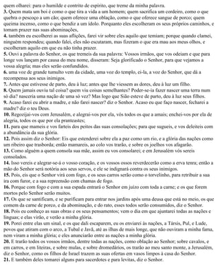 quem olharei: para o humilde e contrito de espírito, que treme da minha palavra.
3. Quem mata um boi é como o que tira a vida a um homem; quem sacrifica um cordeiro, como o que
quebra o pescoço a um cão; quem oferece uma oblação, como o que oferece sangue de porco; quem
queima incenso, como o que bendiz a um ídolo. Porquanto eles escolheram os seus próprios caminhos, e
tomam prazer nas suas abominações,
4. também eu escolherei as suas aflições, farei vir sobre eles aquilo que temiam; porque quando clamei,
ninguém respondeu; quando falei, eles não escutaram, mas fizeram o que era mau aos meus olhos, e
escolheram aquilo em que eu não tinha prazer.
5. Ouvi a palavra do Senhor, os que tremeis da sua palavra: Vossos irmãos, que vos odeiam e que para
longe vos lançam por causa do meu nome, disseram: Seja glorificado o Senhor, para que vejamos a
vossa alegria; mas eles serão confundidos.
6. uma voz de grande tumulto vem da cidade, uma voz do templo, ei-la, a voz do Senhor, que dá a
recompensa aos seus inimigos.
7. Antes que estivesse de parto, deu à luz; antes que lhe viessem as dores, deu à luz um filho.
8. Quem jamais ouviu tal coisa? quem viu coisas semelhantes? Poder-se-ia fazer nascer uma terra num
só dia? nasceria uma nação de uma só vez? Mas logo que Sião esteve de parto, deu à luz seus filhos.
9. Acaso farei eu abrir a madre, e não farei nascer? diz o Senhor. Acaso eu que faço nascer, fecharei a
madre? diz o teu Deus.
10. Regozijai-vos com Jerusalém, e alegrai-vos por ela, vós todos os que a amais; enchei-vos por ela de
alegria, todos os que por ela pranteastes;
11. para que mameis e vos farteis dos peitos das suas consolações; para que sugueis, e vos deleiteis com
a abundância da sua glória.
12. Pois assim diz o Senhor: Eis que estenderei sobre ela a paz como um rio, e a glória das nações como
um ribeiro que trasborda; então mamareis, ao colo vos trarão, e sobre os joelhos vos afagarão.
13. Como alguém a quem consola sua mãe, assim eu vos consolarei; e em Jerusalém vós sereis
consolados.
14. Isso vereis e alegrar-se-á o vosso coração, e os vossos ossos reverdecerão como a erva tenra; então a
mão do Senhor será notória aos seus servos, e ele se indignará contra os seus inimigos.
15. Pois, eis que o Senhor virá com fogo, e os seus carros serão como o torvelinho, para retribuir a sua
ira com furor, e a sua repreensão com chamas de fogo.
16. Porque com fogo e com a sua espada entrará o Senhor em juízo com toda a carne; e os que forem
mortos pelo Senhor serão muitos.
17. Os que se santificam, e se purificam para entrar nos jardins após uma deusa que está no meio, os que
comem da carne de porco, e da abominação, e do rato, esses todos serão consumidos, diz o Senhor.
18. Pois eu conheço as suas obras e os seus pensamentos; vem o dia em que ajuntarei todas as nações e
línguas; e elas virão, e verão a minha glória.
19. Porei entre elas um sinal, e os que dali escaparem, eu os enviarei às nações, a Társis, Pul, e Lude,
povos que atiram com o arco, a Tubal e Javã, até as ilhas de mais longe, que não ouviram a minha fama,
nem viram a minha glória; e eles anunciarão entre as nações a minha glória.
20. E trarão todos os vossos irmãos, dentre todas as nações, como oblação ao Senhor; sobre cavalos, e
em carros, e em liteiras, e sobre mulas, e sobre dromedários, os trarão ao meu santo monte, a Jerusalém,
diz o Senhor, como os filhos de Israel trazem as suas ofertas em vasos limpos à casa do Senhor.
21. E também deles tomarei alguns para sacerdotes e para levitas, diz o Senhor.
 