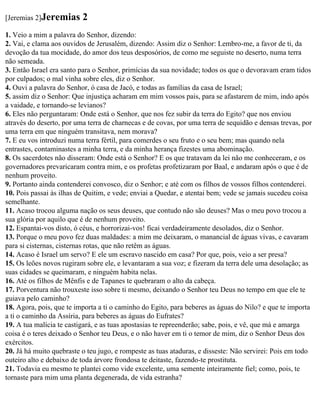[Jeremias 2]Jeremias      2
1. Veio a mim a palavra do Senhor, dizendo:
2. Vai, e clama aos ouvidos de Jerusalém, dizendo: Assim diz o Senhor: Lembro-me, a favor de ti, da
devoção da tua mocidade, do amor dos teus desposórios, de como me seguiste no deserto, numa terra
não semeada.
3. Então Israel era santo para o Senhor, primícias da sua novidade; todos os que o devoravam eram tidos
por culpados; o mal vinha sobre eles, diz o Senhor.
4. Ouvi a palavra do Senhor, ó casa de Jacó, e todas as famílias da casa de Israel;
5. assim diz o Senhor: Que injustiça acharam em mim vossos pais, para se afastarem de mim, indo após
a vaidade, e tornando-se levianos?
6. Eles não perguntaram: Onde está o Senhor, que nos fez subir da terra do Egito? que nos enviou
através do deserto, por uma terra de charnecas e de covas, por uma terra de sequidão e densas trevas, por
uma terra em que ninguém transitava, nem morava?
7. E eu vos introduzi numa terra fértil, para comerdes o seu fruto e o seu bem; mas quando nela
entrastes, contaminastes a minha terra, e da minha herança fizestes uma abominação.
8. Os sacerdotes não disseram: Onde está o Senhor? E os que tratavam da lei não me conheceram, e os
governadores prevaricaram contra mim, e os profetas profetizaram por Baal, e andaram após o que é de
nenhum proveito.
9. Portanto ainda contenderei convosco, diz o Senhor; e até com os filhos de vossos filhos contenderei.
10. Pois passai às ilhas de Quitim, e vede; enviai a Quedar, e atentai bem; vede se jamais sucedeu coisa
semelhante.
11. Acaso trocou alguma nação os seus deuses, que contudo não são deuses? Mas o meu povo trocou a
sua glória por aquilo que é de nenhum proveito.
12. Espantai-vos disto, ó céus, e horrorizai-vos! ficai verdadeiramente desolados, diz o Senhor.
13. Porque o meu povo fez duas maldades: a mim me deixaram, o manancial de águas vivas, e cavaram
para si cisternas, cisternas rotas, que não retêm as águas.
14. Acaso é Israel um servo? E ele um escravo nascido em casa? Por que, pois, veio a ser presa?
15. Os leões novos rugiram sobre ele, e levantaram a sua voz; e fizeram da terra dele uma desolação; as
suas cidades se queimaram, e ninguém habita nelas.
16. Até os filhos de Mênfis e de Tapanes te quebraram o alto da cabeça.
17. Porventura não trouxeste isso sobre ti mesmo, deixando o Senhor teu Deus no tempo em que ele te
guiava pelo caminho?
18. Agora, pois, que te importa a ti o caminho do Egito, para beberes as águas do Nilo? e que te importa
a ti o caminho da Assíria, para beberes as águas do Eufrates?
19. A tua malícia te castigará, e as tuas apostasias te repreenderão; sabe, pois, e vê, que má e amarga
coisa é o teres deixado o Senhor teu Deus, e o não haver em ti o temor de mim, diz o Senhor Deus dos
exércitos.
20. Já há muito quebraste o teu jugo, e rompeste as tuas ataduras, e disseste: Não servirei: Pois em todo
outeiro alto e debaixo de toda árvore frondosa te deitaste, fazendo-te prostituta.
21. Todavia eu mesmo te plantei como vide excelente, uma semente inteiramente fiel; como, pois, te
tornaste para mim uma planta degenerada, de vida estranha?
 