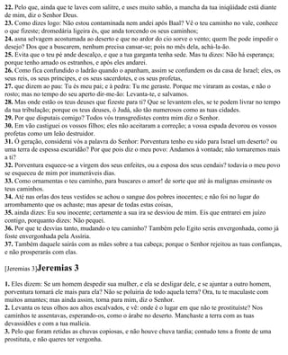 22. Pelo que, ainda que te laves com salitre, e uses muito sabão, a mancha da tua iniqüidade está diante
de mim, diz o Senhor Deus.
23. Como dizes logo: Não estou contaminada nem andei após Baal? Vê o teu caminho no vale, conhece
o que fizeste; dromedária ligeira és, que anda torcendo os seus caminhos;
24. asna selvagem acostumada ao deserto e que no ardor do cio sorve o vento; quem lhe pode impedir o
desejo? Dos que a buscarem, nenhum precisa cansar-se; pois no mês dela, achá-la-ão.
25. Evita que o teu pé ande descalço, e que a tua garganta tenha sede. Mas tu dizes: Não há esperança;
porque tenho amado os estranhos, e após eles andarei.
26. Como fica confundido o ladrão quando o apanham, assim se confundem os da casa de Israel; eles, os
seus reis, os seus príncipes, e os seus sacerdotes, e os seus profetas,
27. que dizem ao pau: Tu és meu pai; e à pedra: Tu me geraste. Porque me viraram as costas, e não o
rosto; mas no tempo do seu aperto dir-me-ão: Levanta-te, e salvamos.
28. Mas onde estão os teus deuses que fizeste para ti? Que se levantem eles, se te podem livrar no tempo
da tua tribulação; porque os teus deuses, ó Judá, são tão numerosos como as tuas cidades.
29. Por que disputais comigo? Todos vós transgredistes contra mim diz o Senhor.
30. Em vão castiguei os vossos filhos; eles não aceitaram a correção; a vossa espada devorou os vossos
profetas como um leão destruidor.
31. Ó geração, considerai vós a palavra do Senhor: Porventura tenho eu sido para Israel um deserto? ou
uma terra de espessa escuridão? Por que pois diz o meu povo: Andamos à vontade; não tornaremos mais
a ti?
32. Porventura esquece-se a virgem dos seus enfeites, ou a esposa dos seus cendais? todavia o meu povo
se esqueceu de mim por inumeráveis dias.
33. Como ornamentas o teu caminho, para buscares o amor! de sorte que até às malignas ensinaste os
teus caminhos.
34. Até nas orlas dos teus vestidos se achou o sangue dos pobres inocentes; e não foi no lugar do
arrombamento que os achaste; mas apesar de todas estas coisas,
35. ainda dizes: Eu sou inocente; certamente a sua ira se desviou de mim. Eis que entrarei em juízo
contigo, porquanto dizes: Não pequei.
36. Por que te desvias tanto, mudando o teu caminho? Também pelo Egito serás envergonhada, como já
foste envergonhada pela Assíria.
37. Também daquele sairás com as mães sobre a tua cabeça; porque o Senhor rejeitou as tuas confianças,
e não prosperarás com elas.

[Jeremias 3]Jeremias      3
1. Eles dizem: Se um homem despedir sua mulher, e ela se desligar dele, e se ajuntar a outro homem,
porventura tornará ele mais para ela? Não se poluiria de todo aquela terra? Ora, tu te maculaste com
muitos amantes; mas ainda assim, torna para mim, diz o Senhor.
2. Levanta os teus olhos aos altos escalvados, e vê: onde é o lugar em que não te prostituíste? Nos
caminhos te assentavas, esperando-os, como o árabe no deserto. Manchaste a terra com as tuas
devassidões e com a tua malícia.
3. Pelo que foram retidas as chuvas copiosas, e não houve chuva tardia; contudo tens a fronte de uma
prostituta, e não queres ter vergonha.
 