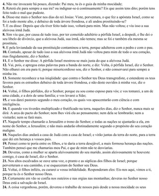 4. Não me invocaste há pouco, dizendo: Pai meu, tu és o guia da minha mocidade;
5. Reterá ele para sempre a sua ira? ou indignar-se-á continuamente? Eis que assim tens dito; porém tens
feito todo o mal que pudeste.
6. Disse-me mais o Senhor nos dias do rei Josias: Viste, porventura, o que fez a apóstata Israel, como se
foi a todo monte alto, e debaixo de toda árvore frondosa, e ali andou prostituindo-se?
7. E eu disse: Depois que ela tiver feito tudo isso, voltará para mim. Mas não voltou; e viu isso a sua
aleivosa irmã Judá.
8. Sim viu que, por causa de tudo isso, por ter cometido adultério a pérfida Israel, a despedi, e lhe dei o
seu libelo de divórcio, que a aleivosa Judá, sua irmã, não temeu; mas se foi e também ela mesma se
prostituiu.
9. E pela leviandade da sua prostituição contaminou a terra, porque adulterou com a pedra e com o pau.
10. Contudo, apesar de tudo isso a sua aleivosa irmã Judá não voltou para mim de todo o seu coração,
mas fingidamente, diz o Senhor.
11. E o Senhor me disse: A pérfida Israel mostrou-se mais justa do que a aleivosa Judá.
12. Vai, pois, e apregoa estas palavras para a banda do norte, e diz: Volta, ó pérfida Israel, diz o Senhor.
Não olharei em era para ti; porque misericordioso sou, diz o Senhor, e não conservarei para sempre a
minha ira.
13. Somente reconhece a tua iniqüidade: que contra o Senhor teu Deus transgrediste, e estendeste os teus
favores para os estranhos debaixo de toda árvore frondosa, e não deste ouvidos à minha voz, diz o
Senhor.
14. Voltai, ó filhos pérfidos, diz o Senhor; porque eu sou como esposo para vós; e vos tomarei, a um de
uma cidade, e a dois de uma família; e vos levarei a Sião;
15. e vos darei pastores segundo o meu coração, os quais vos apascentarão com ciência e com
inteligência.
16. E quando vos tiverdes multiplicado e frutificado na terra, naqueles dias, diz o Senhor, nunca mais se
dirá: A arca do pacto do Senhor; nem lhes virá ela ao pensamento; nem dela se lembrarão; nem a
visitarão; nem se fará mais.
17. Naquele tempo chamarão a Jerusalém o trono do Senhor; e todas as nações se ajuntarão a ela, em
nome do Senhor, a Jerusalém; e não mais andarão obstinadamente segundo o propósito do seu coração
maligno.
18. Naqueles dias andará a casa de Judá com a casa de Israel; e virão juntas da terra do norte, para a terra
que dei em herança a vossos pais.
19. Pensei como te poria entre os filhos, e te daria a terra desejável, a mais formosa herança das nações.
Também pensei que me chamarias meu Pai, e que de mim não te desviarias.
20. Deveras, como a mulher se aparta aleivosamente do seu marido, assim aleivosamente te houveste
comigo, ó casa de Israel, diz o Senhor.
21. Nos altos escalvados se ouve uma voz, o pranto e as súplicas dos filhos de Israel; porque
perverteram o seu caminho, e se esqueceram do Senhor seu Deus.
22. Voltai, ó filhos infiéis, eu curarei a vossa infidelidade. Responderam eles: Eis-nos aqui, vimos a ti,
porque tu és o Senhor nosso Deus.
23. Certamente em vão se confia nos outeiros e nas orgias nas montanhas; deveras no Senhor nosso
Deus está a salvação de Israel.
24. A coisa vergonhosa, porém, devorou o trabalho de nossos pais desde a nossa mocidade os seus
 