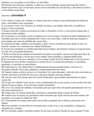 rebanhos e os seus gados os seus filhos e as suas filhas.
25. Deitemo-nos em nossa vergonha, e cubra-nos a nossa confusão, porque temos pecado contra o
Senhor nosso Deus, nós e nossos pais, desde a nossa mocidade até o dia de hoje; e não demos ouvidos à
voz do Senhor nosso Deus.

[Jeremias 4]Jeremias      4
1. Se voltares, ó Israel, diz o Senhor, se voltares para mim e tirares as tuas abominações de diante de
mim, e não andares mais vagueando;
2. e se jurares: Como vive o Senhor, na verdade, na justiça e na retidão; então nele se bendirão as
nações, e nele se gloriarão.
3. Porque assim diz o Senhor aos homens de Judá e a Jerusalém: Lavrai o vosso terreno alqueivado, e
não semeeis entre espinhos.
4. Circuncidai-vos ao Senhor, e tirai os prepúcios do vosso coração, ó homens de Judá e habitadores de
Jerusalém, para que a minha indignação não venha a sair como fogo, e arda de modo que ninguém o
possa apagar, por causa da maldade das vossas obras.
5. Anunciai em Judá, e publicai em Jerusalém; e dizei: Tocai a trombeta na terra; gritai em alta voz,
dizendo: Ajuntai-vos, e entremos nas cidades fortificadas.
6. Arvorai um estandarte no caminho para Sião; buscai refúgio, não demoreis; porque eu trago do norte
um mal, sim, uma grande destruição.
7. Subiu um leão da sua ramada, um destruidor de nações; ele já partiu, saiu do seu lugar para fazer da
tua terra uma desolação, a fim de que as tuas cidades sejam assoladas, e ninguém habite nelas.
8. Por isso cingi-vos de saco, lamentai, e uivai, porque o ardor da ira do Senhor não se desviou de nós.
9. Naquele dia, diz o Senhor, desfalecerá o coração do rei e o coração dos príncipes; os sacerdotes
pasmarão, e os profetas se maravilharão.
10. Então disse eu: Ah, Senhor Deus! verdadeiramente trouxeste grande ilusão a este povo e a
Jerusalém, dizendo: Tereis paz; entretanto a espada penetra-lhe até a alma.
11. Naquele tempo se dirá a este povo e a Jerusalém: Um vento abrasador, vindo dos altos escalvados no
deserto, aproxima-se da filha do meu povo, não para cirandar, nem para alimpar,
12. mas um vento forte demais para isto virá da minha parte; agora também pronunciarei eu juízos
contra eles.
13. Eis que vem subindo como nuvens, como o redemoinho são os seus carros; os seus cavalos são mais
ligeiros do que as águias. Ai de nós! pois estamos arruinados!
14. Lava o teu coração da maldade, ó Jerusalém, para que sejas salva; até quando permanecerão em ti os
teus maus pensamentos?
15. Porque uma voz anuncia desde Dã, e proclama a calamidade desde o monte de Efraim.
16. Anunciai isto às nações; eis, proclamai contra Jerusalém que vigias vêm de uma terra remota; eles
levantam a voz contra as cidades de Judá.
17. Como guardas de campo estão contra ela ao redor; porquanto ela se rebelou contra mim, diz o
Senhor.
18. O teu caminho e as tuas obras te trouxeram essas coisas; essa e a tua iniquidade, e amargosa é,
chegando até o coração.
19. Ah, entranhas minhas, entranhas minhas! Eu me torço em dores! Paredes do meu coração! O meu
 