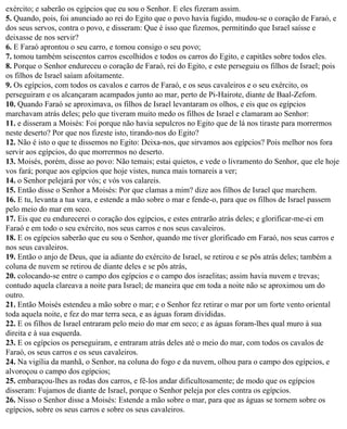 exército; e saberão os egípcios que eu sou o Senhor. E eles fizeram assim.
5. Quando, pois, foi anunciado ao rei do Egito que o povo havia fugido, mudou-se o coração de Faraó, e
dos seus servos, contra o povo, e disseram: Que é isso que fizemos, permitindo que Israel saísse e
deixasse de nos servir?
6. E Faraó aprontou o seu carro, e tomou consigo o seu povo;
7. tomou também seiscentos carros escolhidos e todos os carros do Egito, e capitães sobre todos eles.
8. Porque o Senhor endureceu o coração de Faraó, rei do Egito, e este perseguiu os filhos de Israel; pois
os filhos de Israel saíam afoitamente.
9. Os egípcios, com todos os cavalos e carros de Faraó, e os seus cavaleiros e o seu exército, os
perseguiram e os alcançaram acampados junto ao mar, perto de Pi-Hairote, diante de Baal-Zefom.
10. Quando Faraó se aproximava, os filhos de Israel levantaram os olhos, e eis que os egípcios
marchavam atrás deles; pelo que tiveram muito medo os filhos de Israel e clamaram ao Senhor:
11. e disseram a Moisés: Foi porque não havia sepulcros no Egito que de lá nos tiraste para morrermos
neste deserto? Por que nos fizeste isto, tirando-nos do Egito?
12. Não é isto o que te dissemos no Egito: Deixa-nos, que sirvamos aos egípcios? Pois melhor nos fora
servir aos egípcios, do que morrermos no deserto.
13. Moisés, porém, disse ao povo: Não temais; estai quietos, e vede o livramento do Senhor, que ele hoje
vos fará; porque aos egípcios que hoje vistes, nunca mais tornareis a ver;
14. o Senhor pelejará por vós; e vós vos calareis.
15. Então disse o Senhor a Moisés: Por que clamas a mim? dize aos filhos de Israel que marchem.
16. E tu, levanta a tua vara, e estende a mão sobre o mar e fende-o, para que os filhos de Israel passem
pelo meio do mar em seco.
17. Eis que eu endurecerei o coração dos egípcios, e estes entrarão atrás deles; e glorificar-me-ei em
Faraó e em todo o seu exército, nos seus carros e nos seus cavaleiros.
18. E os egípcios saberão que eu sou o Senhor, quando me tiver glorificado em Faraó, nos seus carros e
nos seus cavaleiros.
19. Então o anjo de Deus, que ia adiante do exército de Israel, se retirou e se pôs atrás deles; também a
coluna de nuvem se retirou de diante deles e se pôs atrás,
20. colocando-se entre o campo dos egípcios e o campo dos israelitas; assim havia nuvem e trevas;
contudo aquela clareava a noite para Israel; de maneira que em toda a noite não se aproximou um do
outro.
21. Então Moisés estendeu a mão sobre o mar; e o Senhor fez retirar o mar por um forte vento oriental
toda aquela noite, e fez do mar terra seca, e as águas foram divididas.
22. E os filhos de Israel entraram pelo meio do mar em seco; e as águas foram-lhes qual muro à sua
direita e à sua esquerda.
23. E os egípcios os perseguiram, e entraram atrás deles até o meio do mar, com todos os cavalos de
Faraó, os seus carros e os seus cavaleiros.
24. Na vigília da manhã, o Senhor, na coluna do fogo e da nuvem, olhou para o campo dos egípcios, e
alvoroçou o campo dos egípcios;
25. embaraçou-lhes as rodas dos carros, e fê-los andar dificultosamente; de modo que os egípcios
disseram: Fujamos de diante de Israel, porque o Senhor peleja por eles contra os egípcios.
26. Nisso o Senhor disse a Moisés: Estende a mão sobre o mar, para que as águas se tornem sobre os
egípcios, sobre os seus carros e sobre os seus cavaleiros.
 