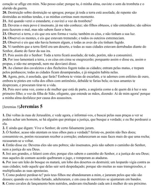 coração se aflige em mim. Não posso calar; porque tu, ó minha alma, ouviste o som da trombeta e o
alarido da guerra.
20. Destruição sobre destruição se apregoa; porque já toda a terra está assolada; de repente são
destruídas as minhas tendas, e as minhas cortinas num momento.
21. Até quando verei o estandarte, e ouvirei a voz da trombeta?
22. Deveras o meu povo é insensato, já me não conhece; são filhos obtusos, e não entendidos; são sábios
para fazerem o mal, mas não sabem fazer o bem.
23. Observei a terra, e eis que era sem forma e vazia; também os céus, e não tinham a sua luz.
24. Observei os montes, e eis que estavam tremendo; e todos os outeiros estremeciam.
25. Observei e eis que não havia homem algum, e todas as aves do céu tinham fugido.
26. Vi também que a terra fértil era um deserto, e todas as suas cidades estavam derrubadas diante do
Senhor, diante do furor da sua ira.
27. Pois assim diz o Senhor: Toda a terra ficará assolada; de todo, porém, não a consumirei.
28. Por isso lamentará a terra, e os céus em cima se enegrecerão; porquanto assim o disse eu, assim o
propus, e não me arrependi, nem me desviarei disso.
29. Ao clamor dos cavaleiros e dos flecheiros fogem todas as cidades; entram pelas matas, e trepam
pelos penhascos; todas as cidades ficam desamparadas, e já ninguém habita nelas.
30. Agora, pois, ó assolada, que farás? Embora te vistas de escarlate, e te adornes com enfeites de ouro,
embora te pintes em volta dos olhos com antimônio, debalde te farias bela; os teus amantes te
desprezam, e procuram tirar-te a vida.
31. Pois ouvi uma voz, como a de mulher que está de parto, a angústia como a de quem dá à luz o seu
primeiro filho; a voz da filha de Sião, ofegante, que estende as mãos, dizendo: Ai de mim agora! porque
a minha alma desfalece por causa dos assassinos.

[Jeremias 5]Jeremias      5
1. Dai voltas às ruas de Jerusalém, e vede agora, e informai-vos, e buscai pelas suas praças a ver se
podeis achar um homem, se há alguém que pratique a justiça, que busque a verdade; e eu lhe perdoarei a
ela.
2. E ainda que digam: Vive o Senhor; de certo falsamente juram.
3. Ó Senhor, acaso não atentam os teus olhos para a verdade? feriste-os, porém não lhes doeu;
consumiste-os, porém recusaram receber a correção; endureceram as suas faces mais do que uma rocha;
recusaram-se a voltar.
4. Então disse eu: Deveras eles são uns pobres; são insensatos, pois não sabem o caminho do Senhor,
nem a justiça do seu Deus.
5. Irei aos grandes, e falarei com eles; porque eles sabem o caminho do Senhor, e a justiça do seu Deus;
mas aqueles de comum acordo quebraram o jugo, e romperam as ataduras.
6. Por isso um leão do bosque os matará, um lobo dos desertos os destruirá; um leopardo vigia contra as
suas cidades; todo aquele que delas sair será despedaçado; porque são muitas as suas transgressões, e
multiplicadas as suas apostasias.
7. Como poderei perdoar-te? pois teus filhos me abandonaram a mim, e juraram pelos que não são
deuses; quando eu os tinha fartado, adulteraram, e em casa de meretrizes se ajuntaram em bandos.
8. Como cavalos de lançamento bem nutridos, andavam rinchando cada um à mulher do seu próximo.
 