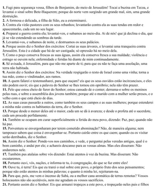 1. Fugi para segurança vossa, filhos de Benjamim, do meio de Jerusalém! Tocai a buzina em Tecoa, e
levantai o sinal sobre Bete-Haquerem; porque do norte vem surgindo um grande mal, sim, uma grande
destruição.
2. A formosa e delicada, a filha de Sião, eu a exterminarei.
3. Contra ela virão pastores com os seus rebanhos; levantarão contra ela as suas tendas em redor e
apascentarão, cada um no seu lugar.
4. Preparai a guerra contra ela; levantai-vos, e subamos ao meio-dia. Ai de nós! que já declina o dia, que
já se vão estendendo as sombras da tarde.
5. Levantai-vos, e subamos de noite, e destruamos os seus palácios.
6. Porque assim diz o Senhor dos exércitos: Cortai as suas árvores, e levantai uma tranqueira contra
Jerusalém. Esta é a cidade que há de ser castigada; só opressão há no meio dela.
7. Como o poço conserva frescas as suas águas, assim ela conserva fresca a sua maldade; violência e
estrago se ouvem nela; enfermidade e feridas há diante de mim continuadamente.
8. Sê avisada, ó Jerusalém, para que não me aparte de ti; para que eu não te faça uma assolação, uma
terra não habitada.
9. Assim diz o Senhor dos exércitos: Na verdade respigarão o resto de Israel como uma vinha; torna a
tua mão, como o vindimador, aos ramos.
10. A quem falarei e testemunharei, para que ouçam? eis que os seus ouvidos estão incircuncisos, e eles
não podem ouvir; eis que a palavra do Senhor se lhes tornou em opróbrio; nela não têm prazer.
11. Pelo que estou cheio de furor do Senhor; estou cansado de o conter; derrama-o sobre os meninos
pelas ruas, e sobre a assembléia dos jovens também; porque até o marido com a mulher serão presos, e o
velho com o que está cheio de dias.
12. As suas casas passarão a outros, como também os seus campos e as suas mulheres; porque estenderei
a minha mão contra os habitantes da terra, diz o Senhor.
13. Porque desde o menor deles até o maior, cada um se dá à avareza; e desde o profeta até o sacerdote,
cada um procede perfidamente.
14. Também se ocupam em curar superficialmente a ferida do meu povo, dizendo: Paz, paz; quando não
há paz.
15. Porventura se envergonharam por terem cometido abominação? Não, de maneira alguma; nem
tampouco sabem que coisa é envergonhar-se. Portanto cairão entre os que caem; quando eu os visitar
serão derribados, diz o Senhor.
16. Assim diz o Senhor: Ponde-vos nos caminhos, e vede, e perguntai pelas veredas antigas, qual é o
bom caminho, e andai por ele; e achareis descanso para as vossas almas. Mas eles disseram: Não
andaremos nele.
17. Também pus atalaias sobre vós dizendo: Estai atentos à voz da buzina. Mas disseram: Não
escutaremos.
18. Portanto ouvi, vós, nações, e informa-te tu, ó congregação, do que se faz entre eles!
19. Ouve tu, ó terra! Eis que eu trarei o mal sobre este povo, o próprio fruto dos seus pensamentos;
porque não estão atentos às minhas palavras; e quanto à minha lei, rejeitaram-na.
20. Para que, pois, me vem o incenso de Sabá, ou a melhor cana aromática de terras remotas? Vossos
holocaustos não são aceitáveis, nem me agradam os vossos sacrifícios.
21. Portanto assim diz o Senhor: Eis que armarei tropeços a este povo, e tropeçarão neles pais e filhos
 