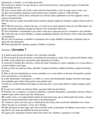 juntamente; o vizinho e o seu amigo perecerão.
22. Assim diz o Senhor: Eis que um povo vem da terra do norte, e uma grande nação se levanta das
extremidades da terra.
23. Arco e lança trarão; são cruéis, e não usam de misericórdia; a sua voz ruge como o mar, e em
cavalos vêm montados, dispostos como homens para a batalha, contra ti, ó filha de Sião.
24. Ao ouvirmos a notícia disso, afrouxam-se as nossas mãos; apoderam-se de nós angústia e dores,
como as de parturiente.
25. Não saiais ao campo, nem andeis pelo caminho; porque espada do inimigo e espanto há por todos os
lados.
26. Ó filha do meu povo, cingi-te de saco, e revolve-te na cinza; pranteia como por um filho único, em
pranto de grande amargura; porque de repente virá o destruidor sobre nós.
27. Por acrisolador e examinador te pus entre o meu povo, para que proves e examines o seu caminho.
28. Todos eles são os mais rebeldes, e andam espalhando calúnias; são bronze e ferro; todos eles andam
corruptamente.
29. Já o fole se queimou; o chumbo se consumiu com o fogo; debalde continuam a fundição, pois os
maus não são arrancados.
30. Prata rejeitada lhes chamam, porque o Senhor os rejeitou.

[Jeremias 7]Jeremias      7
1. A palavra que da parte do Senhor veio a Jeremias, dizendo:
2. Põe-te à porta da casa do Senhor, e proclama ali esta palavra, e dize: Ouvi a palavra do Senhor, todos
de Judá, os que entrais por estas portas, para adorardes ao Senhor.
3. Assim diz o Senhor dos exércitos, o Deus de Israel: Emendai os vossos caminhos e as vossas obras, e
vos farei habitar neste lugar.
4. Não vos fieis em palavras falsas, dizendo: Templo do Senhor, templo do Senhor, templo do Senhor
são estes.
5. Mas, se deveras emendardes os vossos caminhos e as vossas obras; se deveras executardes a justiça
entre um homem e o seu próximo;
6. se não oprimirdes o estrangeiro, e o órfão, e a viúva, nem derramardes sangue inocente neste lugar,
nem andardes após outros deuses para vosso próprio mal,
7. então eu vos farei habitar neste lugar, na terra que dei a vossos pais desde os tempos antigos e para
sempre.
8. Eis que vós confiais em palavras falsas, que para nada são proveitosas.
9. Furtareis vós, e matareis, e cometereis adultério, e jurareis falsamente, e queimareis incenso a Baal, e
andareis após outros deuses que não conhecestes,
10. e então vireis, e vos apresentareis diante de mim nesta casa, que se chama pelo meu nome, e direis:
Somos livres para praticardes ainda todas essas abominações?
11. Tornou-se, pois, esta casa, que se chama pelo meu nome, uma caverna de salteadores aos vossos
olhos? Eis que eu, eu mesmo, vi isso, diz o Senhor.
12. Mas ide agora ao meu lugar, que estava em Siló, onde, ao princípio, fiz habitar o meu nome, e vede o
que lhe fiz, por causa da maldade do meu povo Israel.
13. Agora, pois, porquanto fizestes todas estas obras, diz o Senhor, e quando eu vos falei
 