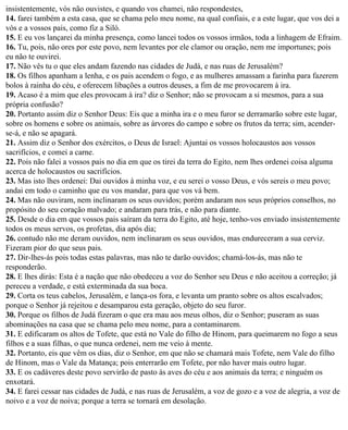 insistentemente, vós não ouvistes, e quando vos chamei, não respondestes,
14. farei também a esta casa, que se chama pelo meu nome, na qual confiais, e a este lugar, que vos dei a
vós e a vossos pais, como fiz a Siló.
15. E eu vos lançarei da minha presença, como lancei todos os vossos irmãos, toda a linhagem de Efraim.
16. Tu, pois, não ores por este povo, nem levantes por ele clamor ou oração, nem me importunes; pois
eu não te ouvirei.
17. Não vês tu o que eles andam fazendo nas cidades de Judá, e nas ruas de Jerusalém?
18. Os filhos apanham a lenha, e os pais acendem o fogo, e as mulheres amassam a farinha para fazerem
bolos à rainha do céu, e oferecem libações a outros deuses, a fim de me provocarem à ira.
19. Acaso é a mim que eles provocam à ira? diz o Senhor; não se provocam a si mesmos, para a sua
própria confusão?
20. Portanto assim diz o Senhor Deus: Eis que a minha ira e o meu furor se derramarão sobre este lugar,
sobre os homens e sobre os animais, sobre as árvores do campo e sobre os frutos da terra; sim, acender-
se-á, e não se apagará.
21. Assim diz o Senhor dos exércitos, o Deus de Israel: Ajuntai os vossos holocaustos aos vossos
sacrifícios, e comei a carne.
22. Pois não falei a vossos pais no dia em que os tirei da terra do Egito, nem lhes ordenei coisa alguma
acerca de holocaustos ou sacrifícios.
23. Mas isto lhes ordenei: Dai ouvidos à minha voz, e eu serei o vosso Deus, e vós sereis o meu povo;
andai em todo o caminho que eu vos mandar, para que vos vá bem.
24. Mas não ouviram, nem inclinaram os seus ouvidos; porém andaram nos seus próprios conselhos, no
propósito do seu coração malvado; e andaram para trás, e não para diante.
25. Desde o dia em que vossos pais saíram da terra do Egito, até hoje, tenho-vos enviado insistentemente
todos os meus servos, os profetas, dia após dia;
26. contudo não me deram ouvidos, nem inclinaram os seus ouvidos, mas endureceram a sua cerviz.
Fizeram pior do que seus pais.
27. Dir-lhes-ás pois todas estas palavras, mas não te darão ouvidos; chamá-los-ás, mas não te
responderão.
28. E lhes dirás: Esta é a nação que não obedeceu a voz do Senhor seu Deus e não aceitou a correção; já
pereceu a verdade, e está exterminada da sua boca.
29. Corta os teus cabelos, Jerusalém, e lança-os fora, e levanta um pranto sobre os altos escalvados;
porque o Senhor já rejeitou e desamparou esta geração, objeto do seu furor.
30. Porque os filhos de Judá fizeram o que era mau aos meus olhos, diz o Senhor; puseram as suas
abominações na casa que se chama pelo meu nome, para a contaminarem.
31. E edificaram os altos de Tofete, que está no Vale do filho de Hinom, para queimarem no fogo a seus
filhos e a suas filhas, o que nunca ordenei, nem me veio à mente.
32. Portanto, eis que vêm os dias, diz o Senhor, em que não se chamará mais Tofete, nem Vale do filho
de Hinom, mas o Vale da Matança; pois enterrarão em Tofete, por não haver mais outro lugar.
33. E os cadáveres deste povo servirão de pasto às aves do céu e aos animais da terra; e ninguém os
enxotará.
34. E farei cessar nas cidades de Judá, e nas ruas de Jerusalém, a voz de gozo e a voz de alegria, a voz de
noivo e a voz de noiva; porque a terra se tornará em desolação.
 